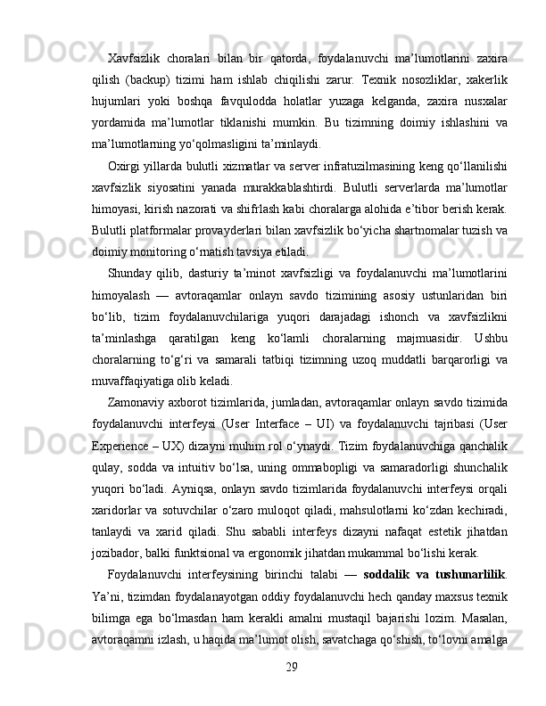 Xavfsizlik   choralari   bilan   bir   qatorda,   foydalanuvchi   ma’lumotlarini   zaxira
qilish   (backup)   tizimi   ham   ishlab   chiqilishi   zarur.   Texnik   nosozliklar,   xakerlik
hujumlari   yoki   boshqa   favqulodda   holatlar   yuzaga   kelganda,   zaxira   nusxalar
yordamida   ma’lumotlar   tiklanishi   mumkin.   Bu   tizimning   doimiy   ishlashini   va
ma’lumotlarning yo‘qolmasligini ta’minlaydi.
Oxirgi yillarda bulutli xizmatlar va server infratuzilmasining keng qo‘llanilishi
xavfsizlik   siyosatini   yanada   murakkablashtirdi.   Bulutli   serverlarda   ma’lumotlar
himoyasi, kirish nazorati va shifrlash kabi choralarga alohida e’tibor berish kerak.
Bulutli platformalar provayderlari bilan xavfsizlik bo‘yicha shartnomalar tuzish va
doimiy monitoring o‘rnatish tavsiya etiladi.
Shunday   qilib,   dasturiy   ta’minot   xavfsizligi   va   foydalanuvchi   ma’lumotlarini
himoyalash   —   avtoraqamlar   onlayn   savdo   tizimining   asosiy   ustunlaridan   biri
bo‘lib,   tizim   foydalanuvchilariga   yuqori   darajadagi   ishonch   va   xavfsizlikni
ta’minlashga   qaratilgan   keng   ko‘lamli   choralarning   majmuasidir.   Ushbu
choralarning   to‘g‘ri   va   samarali   tatbiqi   tizimning   uzoq   muddatli   barqarorligi   va
muvaffaqiyatiga olib keladi.
Zamonaviy axborot tizimlarida, jumladan, avtoraqamlar onlayn savdo tizimida
foydalanuvchi   interfeysi   (User   Interface   –   UI)   va   foydalanuvchi   tajribasi   (User
Experience – UX) dizayni muhim rol o‘ynaydi. Tizim foydalanuvchiga qanchalik
qulay,   sodda   va   intuitiv   bo‘lsa,   uning   ommabopligi   va   samaradorligi   shunchalik
yuqori  bo‘ladi. Ayniqsa,  onlayn  savdo tizimlarida foydalanuvchi  interfeysi  orqali
xaridorlar   va  sotuvchilar  o‘zaro  muloqot  qiladi,  mahsulotlarni  ko‘zdan  kechiradi,
tanlaydi   va   xarid   qiladi.   Shu   sababli   interfeys   dizayni   nafaqat   estetik   jihatdan
jozibador, balki funktsional va ergonomik jihatdan mukammal bo‘lishi kerak.
Foydalanuvchi   interfeysining   birinchi   talabi   —   soddalik   va   tushunarlilik .
Ya’ni, tizimdan foydalanayotgan oddiy foydalanuvchi hech qanday maxsus texnik
bilimga   ega   bo‘lmasdan   ham   kerakli   amalni   mustaqil   bajarishi   lozim.   Masalan,
avtoraqamni izlash, u haqida ma’lumot olish, savatchaga qo‘shish, to‘lovni amalga
29 