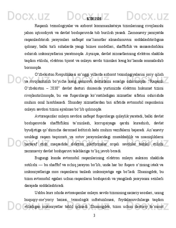 KIRISH
Raqamli   texnologiyalar   va   axborot   kommunikatsiya   tizimlarining   rivojlanishi
jahon   iqtisodiyoti   va   davlat   boshqaruvida   tub   burilish   yasadi.   Zamonaviy   jamiyatda
raqamlashtirish   jarayonlari   nafaqat   ma’lumotlar   almashinuvini   soddalashtiribgina
qolmay,   balki   turli   sohalarda   yangi   biznes   modellari,   shaffoflik   va   samaradorlikni
oshirish imkoniyatlarini yaratmoqda. Ayniqsa, davlat xizmatlarining elektron shaklda
taqdim etilishi, elektron tijorat va onlayn savdo tizimlari keng ko‘lamda ommalashib
bormoqda.
O‘zbekiston Respublikasi so‘nggi yillarda axborot texnologiyalarini joriy qilish
va   rivojlantirish   bo‘yicha   keng   qamrovli   dasturlarni   amalga   oshirmoqda.   “Raqamli
O‘zbekiston   –   2030”   davlat   dasturi   doirasida   yurtimizda   elektron   hukumat   tizimi
rivojlantirilmoqda,   bu   esa   fuqarolarga   ko‘rsatiladigan   xizmatlar   sifatini   oshirishda
muhim   omil   hisoblanadi.   Shunday   xizmatlardan   biri   sifatida   avtomobil   raqamlarini
onlayn savdosi tizimi ajralmas bo‘lib qolmoqda.
Avtoraqamlar onlayn savdosi nafaqat fuqarolarga qulaylik yaratadi, balki davlat
boshqaruvida   shaffoflikni   ta’minlash,   korrupsiyaga   qarshi   kurashish,   davlat
byudjetiga qo‘shimcha daromad keltirish kabi muhim vazifalarni bajaradi. An’anaviy
usuldagi   raqam   taqsimoti   va   sotuv   jarayonlaridagi   murakkablik   va   noaniqliklarni
bartaraf   etish   maqsadida   elektron   platformalar   orqali   savdolar   tashkil   etilishi
zamonaviy davlat boshqaruvi talablariga to‘liq javob beradi.
Bugungi   kunda   avtomobil   raqamlarining   elektron   onlayn   auksion   shaklida
sotilishi — bu shaffof va ochiq jarayon bo‘lib, unda har bir fuqaro o‘zining istak va
imkoniyatlariga   mos   raqamlarni   tanlash   imkoniyatiga   ega   bo‘ladi.   Shuningdek,   bu
tizim avtomobil egalari uchun raqamlarni boshqarish va yangilash jarayonini sezilarli
darajada soddalashtiradi.
Ushbu kurs ishida avtoraqamlar onlayn savdo tizimining nazariy asoslari, uning
huquqiy-me’yoriy   bazasi,   texnologik   infratuzilmasi,   foydalanuvchilarga   taqdim
etiladigan   imkoniyatlar   tahlil   qilinadi.   Shuningdek,   tizim   uchun   dasturiy   ta’minot
3
