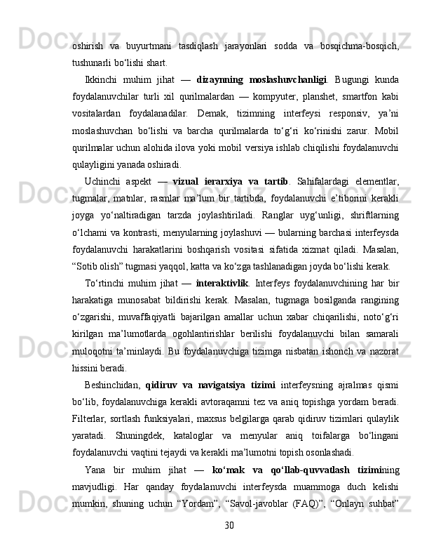 oshirish   va   buyurtmani   tasdiqlash   jarayonlari   sodda   va   bosqichma-bosqich,
tushunarli bo‘lishi shart.
Ikkinchi   muhim   jihat   —   dizaynning   moslashuvchanligi .   Bugungi   kunda
foydalanuvchilar   turli   xil   qurilmalardan   —   kompyuter,   planshet,   smartfon   kabi
vositalardan   foydalanadilar.   Demak,   tizimning   interfeysi   responsiv,   ya’ni
moslashuvchan   bo‘lishi   va   barcha   qurilmalarda   to‘g‘ri   ko‘rinishi   zarur.   Mobil
qurilmalar uchun alohida ilova yoki mobil versiya ishlab chiqilishi foydalanuvchi
qulayligini yanada oshiradi.
Uchinchi   aspekt   —   vizual   ierarxiya   va   tartib .   Sahifalardagi   elementlar,
tugmalar,   matnlar,   rasmlar   ma’lum   bir   tartibda,   foydalanuvchi   e’tiborini   kerakli
joyga   yo‘naltiradigan   tarzda   joylashtiriladi.   Ranglar   uyg‘unligi,   shriftlarning
o‘lchami va kontrasti, menyularning joylashuvi  — bularning barchasi interfeysda
foydalanuvchi   harakatlarini   boshqarish   vositasi   sifatida   xizmat   qiladi.   Masalan,
“Sotib olish” tugmasi yaqqol, katta va ko‘zga tashlanadigan joyda bo‘lishi kerak.
To‘rtinchi   muhim   jihat   —   interaktivlik .   Interfeys   foydalanuvchining   har   bir
harakatiga   munosabat   bildirishi   kerak.   Masalan,   tugmaga   bosilganda   rangining
o‘zgarishi,   muvaffaqiyatli   bajarilgan   amallar   uchun   xabar   chiqarilishi,   noto‘g‘ri
kirilgan   ma’lumotlarda   ogohlantirishlar   berilishi   foydalanuvchi   bilan   samarali
muloqotni   ta’minlaydi.   Bu   foydalanuvchiga   tizimga   nisbatan   ishonch   va   nazorat
hissini beradi.
Beshinchidan,   qidiruv   va   navigatsiya   tizimi   interfeysning   ajralmas   qismi
bo‘lib,  foydalanuvchiga  kerakli  avtoraqamni   tez  va  aniq  topishga   yordam   beradi.
Filterlar,   sortlash   funksiyalari,   maxsus   belgilarga   qarab   qidiruv   tizimlari   qulaylik
yaratadi.   Shuningdek,   kataloglar   va   menyular   aniq   toifalarga   bo‘lingani
foydalanuvchi vaqtini tejaydi va kerakli ma’lumotni topish osonlashadi.
Yana   bir   muhim   jihat   —   ko‘mak   va   qo‘llab-quvvatlash   tizimi ning
mavjudligi.   Har   qanday   foydalanuvchi   interfeysda   muammoga   duch   kelishi
mumkin,   shuning   uchun   “Yordam”,   “Savol-javoblar   (FAQ)”,   “Onlayn   suhbat”
30 