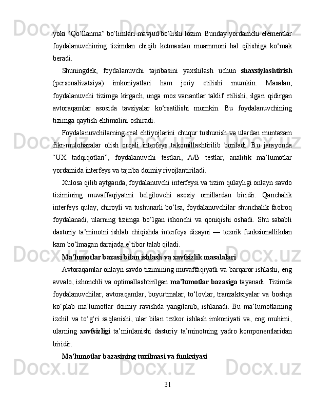 yoki “Qo‘llanma” bo‘limlari mavjud bo‘lishi lozim. Bunday yordamchi elementlar
foydalanuvchining   tizimdan   chiqib   ketmasdan   muammoni   hal   qilishiga   ko‘mak
beradi.
Shuningdek,   foydalanuvchi   tajribasini   yaxshilash   uchun   shaxsiylashtirish
(personalizatsiya)   imkoniyatlari   ham   joriy   etilishi   mumkin.   Masalan,
foydalanuvchi   tizimga   kirgach,   unga   mos   variantlar   taklif   etilishi,   ilgari   qidirgan
avtoraqamlar   asosida   tavsiyalar   ko‘rsatilishi   mumkin.   Bu   foydalanuvchining
tizimga qaytish ehtimolini oshiradi.
Foydalanuvchilarning real ehtiyojlarini chuqur tushunish va ulardan muntazam
fikr-mulohazalar   olish   orqali   interfeys   takomillashtirilib   boriladi.   Bu   jarayonda
“UX   tadqiqotlari”,   foydalanuvchi   testlari,   A/B   testlar,   analitik   ma’lumotlar
yordamida interfeys va tajriba doimiy rivojlantiriladi.
Xulosa qilib aytganda, foydalanuvchi interfeysi va tizim qulayligi onlayn savdo
tizimining   muvaffaqiyatini   belgilovchi   asosiy   omillardan   biridir.   Qanchalik
interfeys qulay, chiroyli va tushunarli bo‘lsa, foydalanuvchilar shunchalik faolroq
foydalanadi,   ularning   tizimga   bo‘lgan   ishonchi   va   qoniqishi   oshadi.   Shu   sababli
dasturiy   ta’minotni   ishlab   chiqishda   interfeys   dizayni   —   texnik   funksionallikdan
kam bo‘lmagan darajada e’tibor talab qiladi.
Ma'lumotlar bazasi bilan ishlash va xavfsizlik masalalari
Avtoraqamlar onlayn savdo tizimining muvaffaqiyatli va barqaror ishlashi, eng
avvalo, ishonchli va optimallashtirilgan   ma’lumotlar bazasiga   tayanadi. Tizimda
foydalanuvchilar,   avtoraqamlar,   buyurtmalar,   to‘lovlar,   tranzaktsiyalar   va   boshqa
ko‘plab   ma’lumotlar   doimiy   ravishda   yangilanib,   ishlanadi.   Bu   ma’lumotlarning
izchil   va   to‘g‘ri   saqlanishi,   ular   bilan   tezkor   ishlash   imkoniyati   va,   eng   muhimi,
ularning   xavfsizligi   ta’minlanishi   dasturiy   ta’minotning   yadro   komponentlaridan
biridir.
Ma’lumotlar bazasining tuzilmasi va funksiyasi
31 