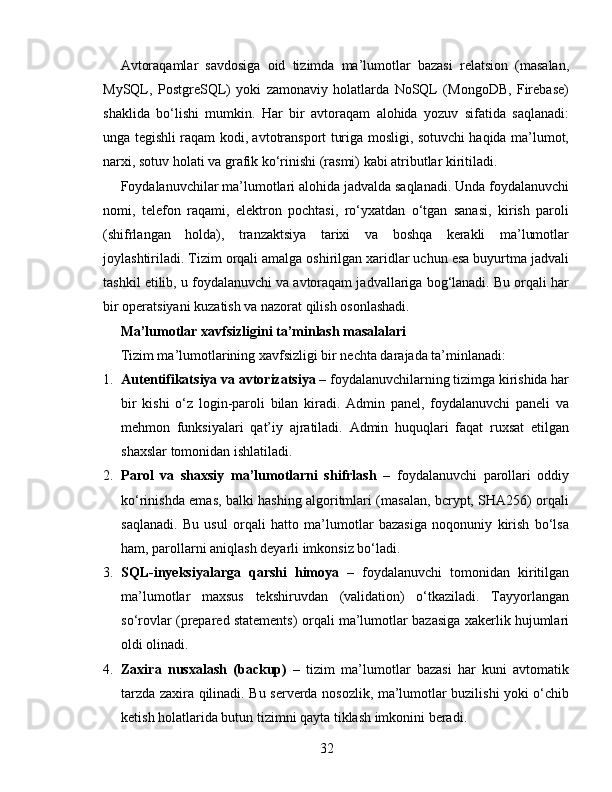 Avtoraqamlar   savdosiga   oid   tizimda   ma’lumotlar   bazasi   relatsion   (masalan,
MySQL,   PostgreSQL)   yoki   zamonaviy   holatlarda   NoSQL   (MongoDB,   Firebase)
shaklida   bo‘lishi   mumkin.   Har   bir   avtoraqam   alohida   yozuv   sifatida   saqlanadi:
unga tegishli raqam kodi, avtotransport turiga mosligi, sotuvchi haqida ma’lumot,
narxi, sotuv holati va grafik ko‘rinishi (rasmi) kabi atributlar kiritiladi.
Foydalanuvchilar ma’lumotlari alohida jadvalda saqlanadi. Unda foydalanuvchi
nomi,   telefon   raqami,   elektron   pochtasi,   ro‘yxatdan   o‘tgan   sanasi,   kirish   paroli
(shifrlangan   holda),   tranzaktsiya   tarixi   va   boshqa   kerakli   ma’lumotlar
joylashtiriladi. Tizim orqali amalga oshirilgan xaridlar uchun esa buyurtma jadvali
tashkil etilib, u foydalanuvchi va avtoraqam jadvallariga bog‘lanadi. Bu orqali har
bir operatsiyani kuzatish va nazorat qilish osonlashadi.
Ma’lumotlar xavfsizligini ta’minlash masalalari
Tizim ma’lumotlarining xavfsizligi bir nechta darajada ta’minlanadi:
1. Autentifikatsiya va avtorizatsiya  – foydalanuvchilarning tizimga kirishida har
bir   kishi   o‘z   login-paroli   bilan   kiradi.   Admin   panel,   foydalanuvchi   paneli   va
mehmon   funksiyalari   qat’iy   ajratiladi.   Admin   huquqlari   faqat   ruxsat   etilgan
shaxslar tomonidan ishlatiladi.
2. Parol   va   shaxsiy   ma’lumotlarni   shifrlash   –   foydalanuvchi   parollari   oddiy
ko‘rinishda emas, balki hashing algoritmlari (masalan, bcrypt, SHA256) orqali
saqlanadi.   Bu   usul   orqali   hatto   ma’lumotlar   bazasiga   noqonuniy   kirish   bo‘lsa
ham, parollarni aniqlash deyarli imkonsiz bo‘ladi.
3. SQL-inyeksiyalarga   qarshi   himoya   –   foydalanuvchi   tomonidan   kiritilgan
ma’lumotlar   maxsus   tekshiruvdan   (validation)   o‘tkaziladi.   Tayyorlangan
so‘rovlar (prepared statements) orqali ma’lumotlar bazasiga xakerlik hujumlari
oldi olinadi.
4. Zaxira   nusxalash   (backup)   –   tizim   ma’lumotlar   bazasi   har   kuni   avtomatik
tarzda zaxira qilinadi. Bu serverda nosozlik, ma’lumotlar buzilishi yoki o‘chib
ketish holatlarida butun tizimni qayta tiklash imkonini beradi.
32 