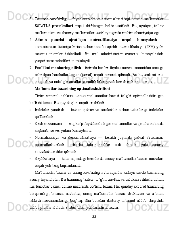 5. Tarmoq xavfsizligi   – foydalanuvchi  va server o‘rtasidagi  barcha ma’lumotlar
SSL/TLS   protokollari   orqali   shifrlangan   holda   uzatiladi.   Bu,   ayniqsa,   to‘lov
ma’lumotlari va shaxsiy ma’lumotlar uzatilayotganda muhim ahamiyatga ega.
6. Admin   panelni   ajratilgan   autentifikatsiya   orqali   himoyalash   –
administrator   tizimiga   kirish   uchun   ikki   bosqichli   autentifikatsiya   (2FA)   yoki
maxsus   tokenlar   ishlatiladi.   Bu   usul   administrator   oynasini   himoyalashda
yuqori samaradorlikni ta’minlaydi.
7. Faollikni monitoring qilish  – tizimda har bir foydalanuvchi tomonidan amalga
oshirilgan harakatlar loglar (jurnal) orqali nazorat qilinadi. Bu hujumlarni erta
aniqlash va noto‘g‘ri amallarga zudlik bilan javob berish imkonini beradi.
Ma’lumotlar bazasining optimallashtirilishi
Tizim   samarali   ishlashi   uchun   ma’lumotlar   bazasi   to‘g‘ri   optimallashtirilgan
bo‘lishi kerak.  Bu quyidagilar orqali erishiladi:
 Indekslar   yaratish   —  tezkor   qidiruv   va  saralashlar   uchun  ustunlarga   indekslar
qo‘llaniladi.
 Kesh mexanizmi — eng ko‘p foydalaniladigan ma’lumotlar vaqtincha xotirada
saqlanib, server yukini kamaytiradi.
 Normalizatsiya   va   denormalizatsiya   —   kerakli   joylarda   jadval   strukturasi
optimallashtiriladi,   ortiqcha   takrorlanishlar   oldi   olinadi   yoki   zaruriy
soddalashtirishlar qilinadi.
 Replikatsiya — katta hajmdagi tizimlarda asosiy ma’lumotlar bazasi  nusxalari
orqali yuk teng taqsimlanadi.
Ma’lumotlar bazasi  va uning xavfsizligi avtoraqamlar onlayn savdo tizimining
asosiy tayanchidir. Bu tizimning tezkor, to‘g‘ri, xavfsiz va uzluksiz ishlashi uchun
ma’lumotlar bazasi doimo nazoratda bo‘lishi lozim. Har qanday axborot tizimining
barqarorligi,   birinchi   navbatda,   uning   ma’lumotlar   bazasi   strukturasi   va   u   bilan
ishlash   mexanizmlariga   bog‘liq.   Shu   boisdan   dasturiy   ta’minot   ishlab   chiqishda
ushbu jihatlar alohida e’tibor bilan yondashilishi lozim.
33 