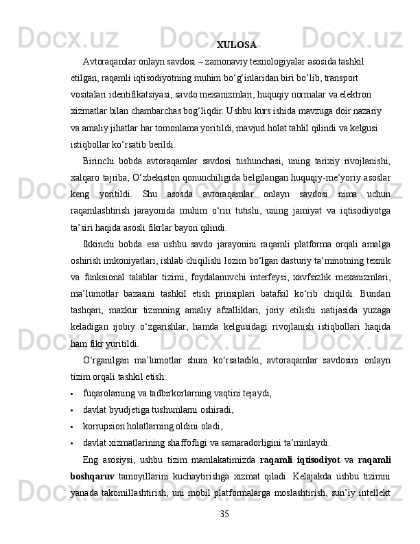 XULOSA
Avtoraqamlar onlayn savdosi – zamonaviy texnologiyalar asosida tashkil 
etilgan, raqamli iqtisodiyotning muhim bo‘g‘inlaridan biri bo‘lib, transport 
vositalari identifikatsiyasi, savdo mexanizmlari, huquqiy normalar va elektron 
xizmatlar bilan chambarchas bog‘liqdir. Ushbu kurs ishida mavzuga doir nazariy 
va amaliy jihatlar har tomonlama yoritildi, mavjud holat tahlil qilindi va kelgusi 
istiqbollar ko‘rsatib berildi.
Birinchi   bobda   avtoraqamlar   savdosi   tushunchasi,   uning   tarixiy   rivojlanishi,
xalqaro tajriba, O‘zbekiston qonunchiligida belgilangan huquqiy-me’yoriy asoslar
keng   yoritildi.   Shu   asosda   avtoraqamlar   onlayn   savdosi   nima   uchun
raqamlashtirish   jarayonida   muhim   o‘rin   tutishi,   uning   jamiyat   va   iqtisodiyotga
ta’siri haqida asosli fikrlar bayon qilindi.
Ikkinchi   bobda   esa   ushbu   savdo   jarayonini   raqamli   platforma   orqali   amalga
oshirish imkoniyatlari, ishlab chiqilishi lozim bo‘lgan dasturiy ta’minotning texnik
va   funksional   talablar   tizimi,   foydalanuvchi   interfeysi,   xavfsizlik   mexanizmlari,
ma’lumotlar   bazasini   tashkil   etish   prinsiplari   batafsil   ko‘rib   chiqildi.   Bundan
tashqari,   mazkur   tizimning   amaliy   afzalliklari,   joriy   etilishi   natijasida   yuzaga
keladigan   ijobiy   o‘zgarishlar,   hamda   kelgusidagi   rivojlanish   istiqbollari   haqida
ham fikr yuritildi.
O‘rganilgan   ma’lumotlar   shuni   ko‘rsatadiki,   avtoraqamlar   savdosini   onlayn
tizim orqali tashkil etish:
 fuqarolarning va tadbirkorlarning vaqtini tejaydi,
 davlat byudjetiga tushumlarni oshiradi,
 korrupsion holatlarning oldini oladi,
 davlat xizmatlarining shaffofligi va samaradorligini ta’minlaydi.
Eng   asosiysi,   ushbu   tizim   mamlakatimizda   raqamli   iqtisodiyot   va   raqamli
boshqaruv   tamoyillarini   kuchaytirishga   xizmat   qiladi.   Kelajakda   ushbu   tizimni
yanada   takomillashtirish,   uni   mobil   platformalarga   moslashtirish,   sun’iy   intellekt
35 
