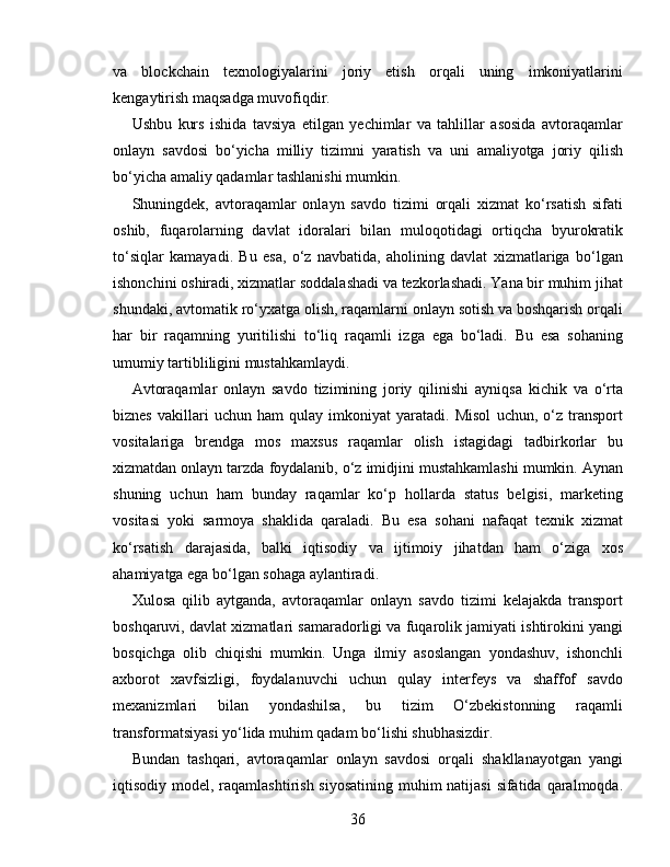 va   blockchain   texnologiyalarini   joriy   etish   orqali   uning   imkoniyatlarini
kengaytirish maqsadga muvofiqdir.
Ushbu   kurs   ishida   tavsiya   etilgan   yechimlar   va   tahlillar   asosida   avtoraqamlar
onlayn   savdosi   bo‘yicha   milliy   tizimni   yaratish   va   uni   amaliyotga   joriy   qilish
bo‘yicha amaliy qadamlar tashlanishi mumkin.
Shuningdek,   avtoraqamlar   onlayn   savdo   tizimi   orqali   xizmat   ko‘rsatish   sifati
oshib,   fuqarolarning   davlat   idoralari   bilan   muloqotidagi   ortiqcha   byurokratik
to‘siqlar   kamayadi.   Bu   esa,   o‘z   navbatida,   aholining   davlat   xizmatlariga   bo‘lgan
ishonchini oshiradi, xizmatlar soddalashadi va tezkorlashadi. Yana bir muhim jihat
shundaki, avtomatik ro‘yxatga olish, raqamlarni onlayn sotish va boshqarish orqali
har   bir   raqamning   yuritilishi   to‘liq   raqamli   izga   ega   bo‘ladi.   Bu   esa   sohaning
umumiy tartibliligini mustahkamlaydi.
Avtoraqamlar   onlayn   savdo   tizimining   joriy   qilinishi   ayniqsa   kichik   va   o‘rta
biznes   vakillari   uchun   ham   qulay   imkoniyat   yaratadi.   Misol   uchun,   o‘z   transport
vositalariga   brendga   mos   maxsus   raqamlar   olish   istagidagi   tadbirkorlar   bu
xizmatdan onlayn tarzda foydalanib, o‘z imidjini mustahkamlashi mumkin. Aynan
shuning   uchun   ham   bunday   raqamlar   ko‘p   hollarda   status   belgisi,   marketing
vositasi   yoki   sarmoya   shaklida   qaraladi.   Bu   esa   sohani   nafaqat   texnik   xizmat
ko‘rsatish   darajasida,   balki   iqtisodiy   va   ijtimoiy   jihatdan   ham   o‘ziga   xos
ahamiyatga ega bo‘lgan sohaga aylantiradi.
Xulosa   qilib   aytganda,   avtoraqamlar   onlayn   savdo   tizimi   kelajakda   transport
boshqaruvi, davlat xizmatlari samaradorligi va fuqarolik jamiyati ishtirokini yangi
bosqichga   olib   chiqishi   mumkin.   Unga   ilmiy   asoslangan   yondashuv,   ishonchli
axborot   xavfsizligi,   foydalanuvchi   uchun   qulay   interfeys   va   shaffof   savdo
mexanizmlari   bilan   yondashilsa,   bu   tizim   O‘zbekistonning   raqamli
transformatsiyasi yo‘lida muhim qadam bo‘lishi shubhasizdir.
Bundan   tashqari,   avtoraqamlar   onlayn   savdosi   orqali   shakllanayotgan   yangi
iqtisodiy model, raqamlashtirish siyosatining muhim natijasi  sifatida qaralmoqda.
36 