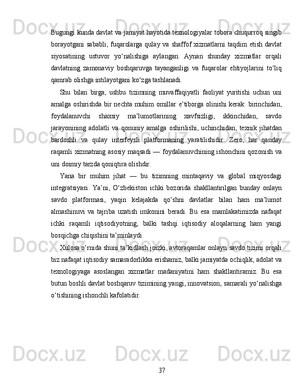 Bugungi kunda davlat va jamiyat hayotida texnologiyalar tobora chuqurroq singib
borayotgani  sababli,  fuqarolarga  qulay va  shaffof  xizmatlarni  taqdim   etish  davlat
siyosatining   ustuvor   yo‘nalishiga   aylangan.   Aynan   shunday   xizmatlar   orqali
davlatning   zamonaviy   boshqaruvga   tayanganligi   va   fuqarolar   ehtiyojlarini   to‘liq
qamrab olishga intilayotgani ko‘zga tashlanadi.
Shu   bilan   birga,   ushbu   tizimning   muvaffaqiyatli   faoliyat   yuritishi   uchun   uni
amalga oshirishda bir nechta muhim omillar e’tiborga olinishi kerak: birinchidan,
foydalanuvchi   shaxsiy   ma’lumotlarining   xavfsizligi,   ikkinchidan,   savdo
jarayonining   adolatli   va   qonuniy   amalga   oshirilishi,   uchinchidan,   texnik   jihatdan
bardoshli   va   qulay   interfeysli   platformaning   yaratilishidir.   Zero,   har   qanday
raqamli xizmatning asosiy  maqsadi — foydalanuvchining ishonchini qozonish va
uni doimiy tarzda qoniqtira olishdir.
Yana   bir   muhim   jihat   —   bu   tizimning   mintaqaviy   va   global   miqyosdagi
integratsiyasi.   Ya’ni,   O‘zbekiston   ichki   bozorida   shakllantirilgan   bunday   onlayn
savdo   platformasi,   yaqin   kelajakda   qo‘shni   davlatlar   bilan   ham   ma’lumot
almashinuvi   va   tajriba   uzatish   imkonini   beradi.   Bu   esa   mamlakatimizda   nafaqat
ichki   raqamli   iqtisodiyotning,   balki   tashqi   iqtisodiy   aloqalarning   ham   yangi
bosqichga chiqishini ta’minlaydi.
Xulosa o‘rnida shuni ta’kidlash joizki, avtoraqamlar onlayn savdo tizimi orqali
biz nafaqat iqtisodiy samaradorlikka erishamiz, balki jamiyatda ochiqlik, adolat va
texnologiyaga   asoslangan   xizmatlar   madaniyatini   ham   shakllantiramiz.   Bu   esa
butun boshli davlat boshqaruv tizimining yangi, innovatsion, samarali yo‘nalishga
o‘tishining ishonchli kafolatidir.
37 
