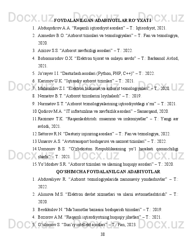 FOYDALANILGAN ADABIYOTLAR RO‘YXATI
1. Abduqodirov A.A. “Raqamli iqtisodiyot asoslari” – T.: Iqtisodiyot, 2021.
2. Axmedov B.O. “Axborot tizimlari va texnologiyalari” – T.: Fan va texnologiya,
2020.
3. Azizov S.S. “Axborot xavfsizligi asoslari” – T.: 2022.
4. Bobomurodov O.X. “Elektron tijorat va onlayn savdo” – T.: Barkamol Avlod,
2021.
5. Jo‘rayev I.I. “Dasturlash asoslari (Python, PHP, C++)” – T.: 2022.
6. Karimov U.K. “Iqtisodiy axborot tizimlari” – T.: 2021.
7. Mahmudov Z.I. “Elektron hukumat va axborot texnologiyalari” – T.: 2020.
8. Nematov B.T. “Axborot tizimlarini loyihalash” – T.: 2019.
9. Nurmatov S.T. “Axborot texnologiyalarining iqtisodiyotdagi o‘rni” – T.: 2021.
10. Qodirov M.A. “IT infratuzilma va xavfsizlik asoslari” – Samarqand, 2020.
11. Raximov   T.K.   “Raqamlashtirish:   muammo   va   imkoniyatlar”   –   T.:   Yangi   asr
avlodi, 2021.
12. Sattorov R.N. “Dasturiy injiniring asoslari” – T.: Fan va texnologiya, 2022.
13. Umarov A.S. “Avtotransport boshqaruvi va nazorat tizimlari” – T.: 2022.
14. Usmonov   B.S.   “O‘zbekiston   Respublikasining   yo‘l   harakati   qonunchiligi
sharhi” – T.: 2021.
15. Yo‘ldoshev S.R. “Axborot tizimlari va ularning huquqiy asoslari” – T.: 2020.
QO‘SHIMCHA FOYDALANILGAN ADABIYOTLAR
1. Abduvaliyev   R.   “Axborot   texnologiyalarida   zamonaviy   yondashuvlar”   –   T.:
2022.
2. Alimova   M.S.   “Elektron   davlat   xizmatlari   va   ularni   avtomatlashtirish”   –   T.:
2020.
3. Berdikulov N. “Ma’lumotlar bazasini boshqarish tizimlari” – T.: 2019.
4. Bozorov A.M. “Raqamli iqtisodiyotning huquqiy jihatlari” – T.: 2021.
5. G‘ulomov S. “Sun’iy intellekt asoslari” – T.: Fan, 2023.
38 