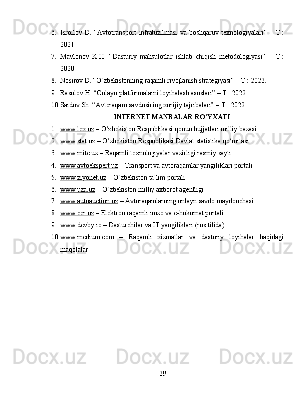 6. Isroilov   D.   “Avtotransport   infratuzilmasi   va   boshqaruv   texnologiyalari”   –   T.:
2021.
7. Mavlonov   K.H.   “Dasturiy   mahsulotlar   ishlab   chiqish   metodologiyasi”   –   T.:
2020.
8. Nosirov D. “O‘zbekistonning raqamli rivojlanish strategiyasi” – T.: 2023.
9. Rasulov H. “Onlayn platformalarni loyihalash asoslari” – T.: 2022.
10. Saidov Sh. “Avtoraqam savdosining xorijiy tajribalari” – T.: 2022.
INTERNET MANBALAR RO‘YXATI
1. www.lex.uz     – O‘zbekiston Respublikasi qonun hujjatlari milliy bazasi
2. www.stat.uz     – O‘zbekiston Respublikasi Davlat statistika qo‘mitasi
3. www.mitc.uz     – Raqamli texnologiyalar vazirligi rasmiy sayti
4. www.avtoekspert.uz     – Transport va avtoraqamlar yangiliklari portali
5. www.ziyonet.uz     – O‘zbekiston ta’lim portali
6. www.uza.uz     – O‘zbekiston milliy axborot agentligi
7. www.autoauction.uz     – Avtoraqamlarning onlayn savdo maydonchasi
8. www.cer.uz     – Elektron raqamli imzo va e-hukumat portali
9. www.devby.io     – Dasturchilar va IT yangiliklari (rus tilida)
10. www.medium.com      –   Raqamli   xizmatlar   va   dasturiy   loyihalar   haqidagi
maqolalar
39 