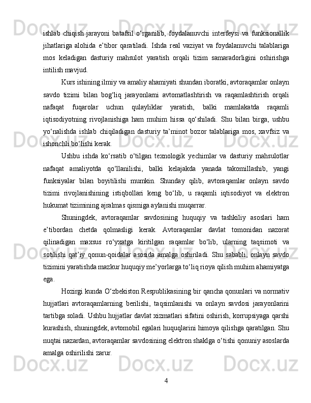 ishlab   chiqish   jarayoni   batafsil   o‘rganilib,   foydalanuvchi   interfeysi   va   funksionallik
jihatlariga   alohida   e’tibor   qaratiladi.   Ishda   real   vaziyat   va   foydalanuvchi   talablariga
mos   keladigan   dasturiy   mahsulot   yaratish   orqali   tizim   samaradorligini   oshirishga
intilish mavjud.
Kurs ishining ilmiy va amaliy ahamiyati shundan iboratki, avtoraqamlar onlayn
savdo   tizimi   bilan   bog‘liq   jarayonlarni   avtomatlashtirish   va   raqamlashtirish   orqali
nafaqat   fuqarolar   uchun   qulayliklar   yaratish,   balki   mamlakatda   raqamli
iqtisodiyotning   rivojlanishiga   ham   muhim   hissa   qo‘shiladi.   Shu   bilan   birga,   ushbu
yo‘nalishda   ishlab   chiqiladigan   dasturiy   ta’minot   bozor   talablariga   mos,   xavfsiz   va
ishonchli bo‘lishi kerak.
Ushbu   ishda   ko‘rsatib   o‘tilgan   texnologik   yechimlar   va   dasturiy   mahsulotlar
nafaqat   amaliyotda   qo‘llanilishi,   balki   kelajakda   yanada   takomillashib,   yangi
funksiyalar   bilan   boyitilishi   mumkin.   Shunday   qilib,   avtoraqamlar   onlayn   savdo
tizimi   rivojlanishining   istiqbollari   keng   bo‘lib,   u   raqamli   iqtisodiyot   va   elektron
hukumat tizimining ajralmas qismiga aylanishi muqarrar.
Shuningdek,   avtoraqamlar   savdosining   huquqiy   va   tashkiliy   asoslari   ham
e’tibordan   chetda   qolmasligi   kerak.   Avtoraqamlar   davlat   tomonidan   nazorat
qilinadigan   maxsus   ro‘yxatga   kiritilgan   raqamlar   bo‘lib,   ularning   taqsimoti   va
sotilishi   qat’iy   qonun-qoidalar   asosida   amalga   oshiriladi.   Shu   sababli,   onlayn   savdo
tizimini yaratishda mazkur huquqiy me’yorlarga to‘liq rioya qilish muhim ahamiyatga
ega.
Hozirgi kunda O‘zbekiston Respublikasining bir qancha qonunlari va normativ
hujjatlari   avtoraqamlarning   berilishi,   taqsimlanishi   va   onlayn   savdosi   jarayonlarini
tartibga soladi. Ushbu hujjatlar davlat xizmatlari sifatini oshirish, korrupsiyaga qarshi
kurashish, shuningdek, avtomobil egalari huquqlarini himoya qilishga qaratilgan. Shu
nuqtai nazardan, avtoraqamlar savdosining elektron shaklga o‘tishi qonuniy asoslarda
amalga oshirilishi zarur.
4 