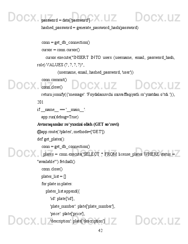     password = data['password']
    hashed_password = generate_password_hash(password)
    conn = get_db_connection()
    cursor = conn.cursor()
        cursor.execute("INSERT   INTO   users   (username,   email,   password_hash,
role) VALUES (?, ?, ?, ?)",
                   (username, email, hashed_password, 'user'))
    conn.commit()
    conn.close()
    return jsonify({'message': 'Foydalanuvchi muvaffaqiyatli ro‘yxatdan o‘tdi.'}),
201
if __name__ == '__main__':
     app.run(debug=True)
Avtoraqamlar ro‘yxatini olish (GET so‘rovi)
@app.route('/plates', methods=['GET'])
def get_plates():
    conn = get_db_connection()
        plates   =  conn.execute('SELECT   *  FROM   license_plates   WHERE   status   =
"available"').fetchall()
    conn.close()
    plates_list = []
    for plate in plates:
        plates_list.append({
            'id': plate['id'],
            'plate_number': plate['plate_number'],
            'price': plate['price'],
            'description': plate['description']
42 