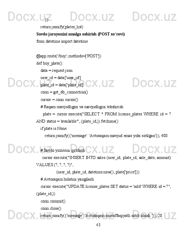          })
    return jsonify(plates_list)
Savdo jarayonini amalga oshirish (POST so‘rovi)
from datetime import datetime
@app.route('/buy', methods=['POST'])
def buy_plate():
    data = request.json
    user_id = data['user_id']
    plate_id = data['plate_id']
    conn = get_db_connection()
    cursor = conn.cursor()
    # Raqam mavjudligini va mavjudligini tekshirish
        plate   =   cursor.execute("SELECT   *   FROM   license_plates   WHERE   id   =   ?
AND status = 'available'", (plate_id,)).fetchone()
    if plate is None:
        return jsonify({'message': 'Avtoraqam mavjud emas yoki sotilgan'}), 400
    # Savdo yozuvini qo'shish
       cursor.execute("INSERT INTO sales (user_id, plate_id, sale_date, amount)
VALUES (?, ?, ?, ?)",
                   (user_id, plate_id, datetime.now(), plate['price']))
    # Avtoraqam holatini yangilash
    cursor.execute("UPDATE license_plates SET status = 'sold' WHERE id = ?",
(plate_id,))
    conn.commit()
    conn.close()
    return jsonify({'message': 'Avtoraqam muvaffaqiyatli sotib olindi.'}), 20
43 