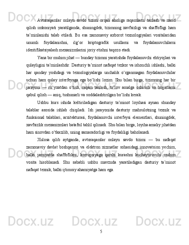Avtoraqamlar   onlayn   savdo   tizimi   orqali   aholiga   raqamlarni   tanlash   va   xarid
qilish   imkoniyati   yaratilganda,   shuningdek,   tizimning   xavfsizligi   va   shaffofligi   ham
ta’minlanishi   talab   etiladi.   Bu   esa   zamonaviy   axborot   texnologiyalari   vositalaridan
unumli   foydalanishni,   ilg‘or   kriptografik   usullarni   va   foydalanuvchilarni
identifikatsiyalash mexanizmlarini joriy etishni taqozo etadi.
Yana bir muhim jihat — bunday tizimni yaratishda foydalanuvchi ehtiyojlari va
qulayligini ta’minlashdir. Dasturiy ta’minot nafaqat tezkor va ishonchli ishlashi, balki
har   qanday   yoshdagi   va   texnologiyalarga   unchalik   o‘rganmagan   foydalanuvchilar
uchun   ham   qulay   interfeysga   ega   bo‘lishi   lozim.   Shu   bilan   birga,   tizimning   har   bir
jarayoni   —   ro‘yxatdan   o‘tish,   raqam   tanlash,   to‘lov   amalga   oshirish   va   hujjatlarni
qabul qilish — aniq, tushunarli va soddalashtirilgan bo‘lishi kerak.
Ushbu   kurs   ishida   keltiriladigan   dasturiy   ta’minot   loyihasi   aynan   shunday
talablar   asosida   ishlab   chiqiladi.   Ish   jarayonida   dasturiy   mahsulotning   texnik   va
funksional   talablari,   arxitekturasi,   foydalanuvchi   interfeysi   elementlari,   shuningdek,
xavfsizlik mexanizmlari batafsil tahlil qilinadi. Shu bilan birga, loyiha amaliy jihatdan
ham sinovdan o‘tkazilib, uning samaradorligi va foydaliligi baholanadi.
Xulosa   qilib   aytganda,   avtoraqamlar   onlayn   savdo   tizimi   —   bu   nafaqat
zamonaviy   davlat   boshqaruvi   va   elektron   xizmatlar   sohasidagi   innovatsion   yechim,
balki   jamiyatda   shaffoflikni,   korrupsiyaga   qarshi   kurashni   kuchaytiruvchi   muhim
vosita   hisoblanadi.   Shu   sababli   ushbu   mavzuda   yaratiladigan   dasturiy   ta’minot
nafaqat texnik, balki ijtimoiy ahamiyatga ham ega.
5 