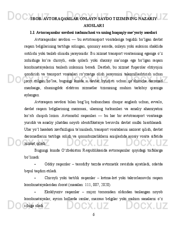 I BOB. AVTORAQAMLAR ONLAYN SAVDO TIZIMINING NAZARIY
ASOSLARI
1.1 Avtoraqamlar savdosi tushunchasi va uning huquqiy-me’yoriy asoslari
Avtoraqamlar   savdosi   —   bu   avtotransport   vositalariga   tegishli   bo‘lgan   davlat
raqam  belgilarining tartibga solingan, qonuniy asosda,  onlayn  yoki  auksion shaklida
sotilishi yoki tanlab olinishi jarayonidir. Bu xizmat transport vositasining egasiga o‘z
xohishiga   ko‘ra   chiroyli,   esda   qolarli   yoki   shaxsiy   ma’noga   ega   bo‘lgan   raqam
kombinatsiyalarini   tanlash   imkonini   beradi.   Dastlab,   bu   xizmat   fuqarolar   ehtiyojini
qondirish   va   transport   vositalari   ro‘yxatga   olish   jarayonini   takomillashtirish   uchun
joriy   etilgan   bo‘lsa,   bugungi   kunda   u   davlat   byudjeti   uchun   qo‘shimcha   daromad
manbaiga,   shuningdek   elektron   xizmatlar   tizimining   muhim   tarkibiy   qismiga
aylangan.
Avtoraqam   savdosi   bilan   bog‘liq   tushunchani   chuqur   anglash   uchun,   avvalo,
davlat   raqam   belgilarining   mazmuni,   ularning   turkumlari   va   amaliy   ahamiyatini
ko‘rib   chiqish   lozim.   Avtomobil   raqamlari   —   bu   har   bir   avtotransport   vositasiga
yuridik   va   amaliy   jihatdan   noyob   identifikatsiya   beruvchi   davlat   mulki   hisoblanadi.
Ular yo‘l harakati xavfsizligini ta’minlash, transport vositalarini nazorat qilish, davlat
daromadlarini   tartibga   solish   va   qonunbuzarliklarni   aniqlashda   asosiy   vosita   sifatida
xizmat qiladi.
Bugungi   kunda   O‘zbekiston   Respublikasida   avtoraqamlar   quyidagi   toifalarga
bo‘linadi:
 Oddiy   raqamlar   –   tasodifiy   tarzda   avtomatik   ravishda   ajratiladi,   odatda
bepul taqdim etiladi.
 Chiroyli   yoki   tartibli   raqamlar   –   ketma-ket   yoki   takrorlanuvchi   raqam
kombinatsiyalaridan iborat (masalan: 111, 007, 2020).
 Eksklyuziv   raqamlar   –   mijoz   tomonidan   oldindan   tanlangan   noyob
kombinatsiyalar,   ayrim   hollarda   ismlar,   maxsus   belgilar   yoki   muhim   sanalarni   o‘z
ichiga oladi.
6 