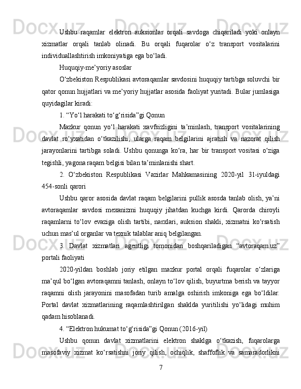 Ushbu   raqamlar   elektron   auksionlar   orqali   savdoga   chiqariladi   yoki   onlayn
xizmatlar   orqali   tanlab   olinadi.   Bu   orqali   fuqarolar   o‘z   transport   vositalarini
individuallashtirish imkoniyatiga ega bo‘ladi.
Huquqiy-me’yoriy asoslar
O‘zbekiston Respublikasi avtoraqamlar savdosini huquqiy tartibga soluvchi bir
qator qonun hujjatlari va me’yoriy hujjatlar asosida faoliyat yuritadi. Bular jumlasiga
quyidagilar kiradi:
1. “Yo‘l harakati to‘g‘risida”gi Qonun
Mazkur   qonun   yo‘l   harakati   xavfsizligini   ta’minlash,   transport   vositalarining
davlat   ro‘yxatidan   o‘tkazilishi,   ularga   raqam   belgilarini   ajratish   va   nazorat   qilish
jarayonlarini   tartibga   soladi.   Ushbu   qonunga   ko‘ra,   har   bir   transport   vositasi   o‘ziga
tegishli, yagona raqam belgisi bilan ta’minlanishi shart.
2.   O‘zbekiston   Respublikasi   Vazirlar   Mahkamasining   2020-yil   31-iyuldagi
454-sonli qarori
Ushbu   qaror   asosida   davlat   raqam   belgilarini   pullik   asosda   tanlab   olish,   ya’ni
avtoraqamlar   savdosi   mexanizmi   huquqiy   jihatdan   kuchga   kirdi.   Qarorda   chiroyli
raqamlarni   to‘lov   evaziga   olish   tartibi,   narxlari,   auksion   shakli,   xizmatni   ko‘rsatish
uchun mas’ul organlar va texnik talablar aniq belgilangan.
3.   Davlat   xizmatlari   agentligi   tomonidan   boshqariladigan   “avtoraqam.uz”
portali faoliyati
2020-yildan   boshlab   joriy   etilgan   mazkur   portal   orqali   fuqarolar   o‘zlariga
ma’qul bo‘lgan avtoraqamni tanlash, onlayn to‘lov qilish, buyurtma berish va tayyor
raqamni   olish   jarayonini   masofadan   turib   amalga   oshirish   imkoniga   ega   bo‘ldilar.
Portal   davlat   xizmatlarining   raqamlashtirilgan   shaklda   yuritilishi   yo‘lidagi   muhim
qadam hisoblanadi.
4. “Elektron hukumat to‘g‘risida”gi Qonun (2016-yil)
Ushbu   qonun   davlat   xizmatlarini   elektron   shaklga   o‘tkazish,   fuqarolarga
masofaviy   xizmat   ko‘rsatishni   joriy   qilish,   ochiqlik,   shaffoflik   va   samaradorlikni
7 