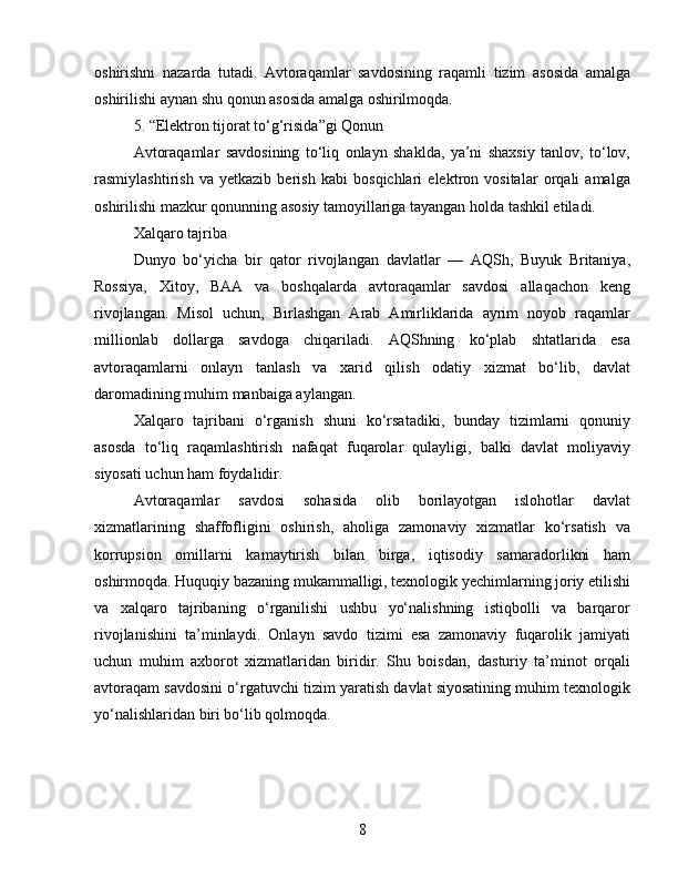 oshirishni   nazarda   tutadi.   Avtoraqamlar   savdosining   raqamli   tizim   asosida   amalga
oshirilishi aynan shu qonun asosida amalga oshirilmoqda.
5. “Elektron tijorat to‘g‘risida”gi Qonun
Avtoraqamlar   savdosining   to‘liq   onlayn   shaklda,   ya’ni   shaxsiy   tanlov,   to‘lov,
rasmiylashtirish   va   yetkazib   berish   kabi   bosqichlari   elektron   vositalar   orqali   amalga
oshirilishi mazkur qonunning asosiy tamoyillariga tayangan holda tashkil etiladi.
Xalqaro tajriba
Dunyo   bo‘yicha   bir   qator   rivojlangan   davlatlar   —   AQSh,   Buyuk   Britaniya,
Rossiya,   Xitoy,   BAA   va   boshqalarda   avtoraqamlar   savdosi   allaqachon   keng
rivojlangan.   Misol   uchun,   Birlashgan   Arab   Amirliklarida   ayrim   noyob   raqamlar
millionlab   dollarga   savdoga   chiqariladi.   AQShning   ko‘plab   shtatlarida   esa
avtoraqamlarni   onlayn   tanlash   va   xarid   qilish   odatiy   xizmat   bo‘lib,   davlat
daromadining muhim manbaiga aylangan.
Xalqaro   tajribani   o‘rganish   shuni   ko‘rsatadiki,   bunday   tizimlarni   qonuniy
asosda   to‘liq   raqamlashtirish   nafaqat   fuqarolar   qulayligi,   balki   davlat   moliyaviy
siyosati uchun ham foydalidir.
Avtoraqamlar   savdosi   sohasida   olib   borilayotgan   islohotlar   davlat
xizmatlarining   shaffofligini   oshirish,   aholiga   zamonaviy   xizmatlar   ko‘rsatish   va
korrupsion   omillarni   kamaytirish   bilan   birga,   iqtisodiy   samaradorlikni   ham
oshirmoqda. Huquqiy bazaning mukammalligi, texnologik yechimlarning joriy etilishi
va   xalqaro   tajribaning   o‘rganilishi   ushbu   yo‘nalishning   istiqbolli   va   barqaror
rivojlanishini   ta’minlaydi.   Onlayn   savdo   tizimi   esa   zamonaviy   fuqarolik   jamiyati
uchun   muhim   axborot   xizmatlaridan   biridir.   Shu   boisdan,   dasturiy   ta’minot   orqali
avtoraqam savdosini o‘rgatuvchi tizim yaratish davlat siyosatining muhim texnologik
yo‘nalishlaridan biri bo‘lib qolmoqda.
8 