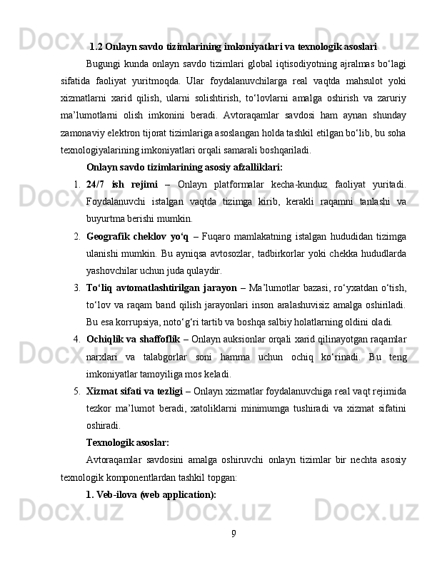 1.2 Onlayn savdo tizimlarining imkoniyatlari va texnologik asoslari
Bugungi   kunda   onlayn   savdo   tizimlari   global   iqtisodiyotning   ajralmas   bo‘lagi
sifatida   faoliyat   yuritmoqda.   Ular   foydalanuvchilarga   real   vaqtda   mahsulot   yoki
xizmatlarni   xarid   qilish,   ularni   solishtirish,   to‘lovlarni   amalga   oshirish   va   zaruriy
ma’lumotlarni   olish   imkonini   beradi.   Avtoraqamlar   savdosi   ham   aynan   shunday
zamonaviy elektron tijorat tizimlariga asoslangan holda tashkil etilgan bo‘lib, bu soha
texnologiyalarining imkoniyatlari orqali samarali boshqariladi.
Onlayn savdo tizimlarining asosiy afzalliklari:
1. 24/7   ish   rejimi   –   Onlayn   platformalar   kecha-kunduz   faoliyat   yuritadi.
Foydalanuvchi   istalgan   vaqtda   tizimga   kirib,   kerakli   raqamni   tanlashi   va
buyurtma berishi mumkin.
2. Geografik   cheklov   yo‘q   –   Fuqaro   mamlakatning   istalgan   hududidan   tizimga
ulanishi  mumkin.  Bu  ayniqsa  avtosozlar,   tadbirkorlar  yoki  chekka   hududlarda
yashovchilar uchun juda qulaydir.
3. To‘liq   avtomatlashtirilgan   jarayon   –   Ma’lumotlar   bazasi,   ro‘yxatdan  o‘tish,
to‘lov   va   raqam   band   qilish   jarayonlari   inson   aralashuvisiz   amalga   oshiriladi.
Bu esa korrupsiya, noto‘g‘ri tartib va boshqa salbiy holatlarning oldini oladi.
4. Ochiqlik va shaffoflik  – Onlayn auksionlar orqali xarid qilinayotgan raqamlar
narxlari   va   talabgorlar   soni   hamma   uchun   ochiq   ko‘rinadi.   Bu   teng
imkoniyatlar tamoyiliga mos keladi.
5. Xizmat sifati va tezligi  – Onlayn xizmatlar foydalanuvchiga real vaqt rejimida
tezkor   ma’lumot   beradi,   xatoliklarni   minimumga   tushiradi   va   xizmat   sifatini
oshiradi.
Texnologik asoslar:
Avtoraqamlar   savdosini   amalga   oshiruvchi   onlayn   tizimlar   bir   nechta   asosiy
texnologik komponentlardan tashkil topgan:
1. Veb-ilova (web application):
9 