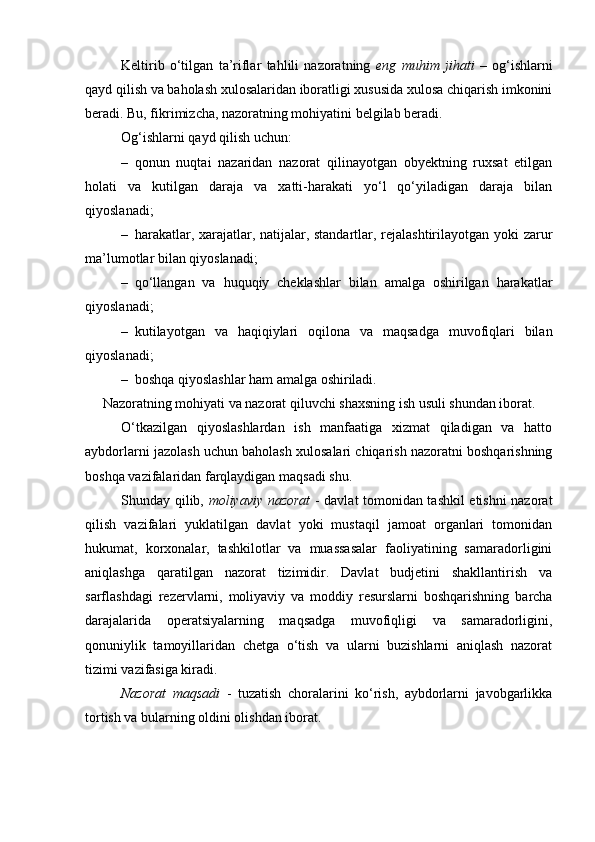Keltirib   o‘tilgan   ta’riflar   tahlili   nazoratning   eng   muhim   jihati   –   og‘ishlarni
qayd qilish va baholash xulosalaridan iboratligi xususida xulosa chiqarish imkonini
beradi. Bu, fikrimizcha, nazoratning mohiyatini belgilab beradi. 
Og‘ishlarni qayd qilish uchun :  
– qonun   nuqtai   nazaridan   nazorat   qilinayotgan   obyektning   ruxsat   etilgan
holati   va   kutilgan   daraja   va   xatti-harakati   yo‘l   qo‘yiladigan   daraja   bilan
qiyoslanadi; 
– harakatlar, xarajatlar, natijalar, standartlar, rejalashtirilayotgan yoki zarur
ma’lumotlar bilan qiyoslanadi; 
– qo‘llangan   va   huquqiy   cheklashlar   bilan   amalga   oshirilgan   harakatlar
qiyoslanadi; 
– kutilayotgan   va   haqiqiylari   oqilona   va   maqsadga   muvofiqlari   bilan
qiyoslanadi;
– boshqa qiyoslashlar ham amalga oshiriladi. 
Nazoratning mohiyati va nazorat qiluvchi shaxsning ish usuli shundan iborat. 
O‘tkazilgan   qiyoslashlardan   ish   manfaatiga   xizmat   qiladigan   va   hatto
aybdorlarni jazolash uchun baholash xulosalari chiqarish nazoratni boshqarishning
boshqa vazifalaridan farqlaydigan maqsadi shu. 
Shunday qilib,   moliyaviy nazorat   - davlat tomonidan tashkil etishni nazorat
qilish   vazifalari   yuklatilgan   davlat   yoki   mustaqil   jamoat   organlari   tomonidan
hukumat,   korxonalar,   tashkilotlar   va   muassasalar   faoliyatining   samaradorligini
aniqlashga   qaratilgan   nazorat   tizimidir.   Davlat   budjetini   shakllantirish   va
sarflashdagi   rezervlarni,   moliyaviy   va   moddiy   resurslarni   boshqarishning   barcha
darajalarida   operatsiyalarning   maqsadga   muvofiqligi   va   samaradorligini,
qonuniylik   tamoyillaridan   chetga   o‘tish   va   ularni   buzishlarni   aniqlash   nazorat
tizimi vazifasiga kiradi. 
Nazorat   maqsadi   -   tuzatish   choralarini   ko‘rish,   aybdorlarni   javobgarlikka
tortish va bularning oldini olishdan iborat.  