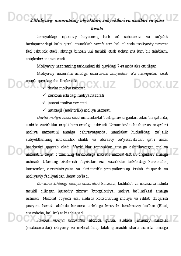 2.Moliyaviy nazoratning obyektlari, subyektlari va usullari va ijara
hisobi
Jamiyatdagi   iqtisodiy   hayotning   turli   xil   sohalarida   va   xo‘jalik
boshqaruvidagi   ko‘p   qirrali   murakkab   vazifalarni   hal   qilishda   moliyaviy   nazorat
faol   ishtirok   etadi,   shunga   binoan   uni   tashkil   etish   uchun   ma’lum   bir   talablarni
aniqlashni taqozo etadi. 
Moliyaviy nazoratning turkumlanishi quyidagi 7-rasmda aks ettirilgan.
Moliyaviy   nazoratni   amalga   oshiruvchi   subyektlar   o‘z   mavqeidan   kelib
chiqib quyidagicha farqlanada:
 davlat moliya nazorati
 korxona ichidagi moliya nazorati
 jamoat moliya nazorati
 mustaqil (auditorlik) moliya nazorati. 
Davlat moliya nazoratini  umumdavlat boshqaruv organlari bilan bir qatorda,
alohida   vazirliklar   orqali   ham   amalga   oshiradi.   Umumdavlat   boshqaruv   organlari
moliya   nazoratini   amalga   oshirayotganda,   mamlakat   hududidagi   xo‘jalik
subyektlarining   mulkchilik   shakli   va   idoraviy   bo‘ysunishidan   qat’i   nazar
barchasini   qamrab   oladi.   Vazirliklar   tomonidan   amalga   oshirilayotgan   moliya
nazoratini   faqat   o‘zlarining   tarkibidaga   maxsus   nazorat-taftish   organlari   amalga
oshiradi.   Ularning   tekshirish   obyektlari   esa,   vazirliklar   tarkibidagi   korxonalar,
konsernlar,   assotsiatsiyalar   va   aksionerlik   jamiyatlarining   ishlab   chiqarish   va
moliyaviy faoliyatidan iborat bo‘ladi. 
Korxona   ichidagi   moliya   nazoratini   korxona,   tashkilot   va   muassasa   ichida
tashkil   qilingan   iqtisodiy   xizmat   (buxgalteriya,   moliya   bo‘limi)lari   amalga
oshiradi.   Nazorat   obyekti   esa,   alohida   korxonaning   moliya   va   ishlab   chiqarish
jarayoni   hamda   alohida   korxona   tarkibiga   kiruvchi   tuzulmaviy   bo‘lim   (filial,
shaxobcha, bo‘lim)lar hisoblanadi. 
Jamoat   moliya   nazoratini   alohida   guruh,   alohida   jismoniy   shaxslar
(mutaxassislar)   ixtiyoriy   va   mehnat   haqi   talab   qilmaslik   sharti   asosida   amalga 