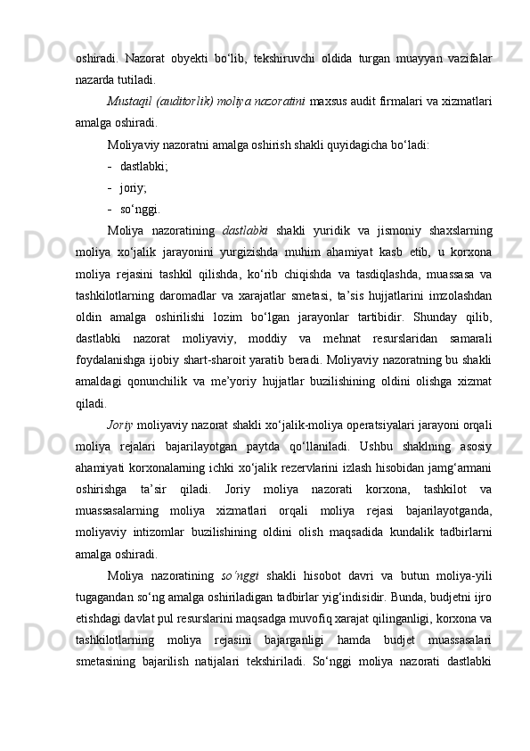 oshiradi.   Nazorat   obyekti   bo‘lib,   tekshiruvchi   oldida   turgan   muayyan   vazifalar
nazarda tutiladi. 
Mustaqil (auditorlik) moliya nazoratini  maxsus audit firmalari va xizmatlari
amalga oshiradi. 
Moliyaviy nazoratni amalga oshirish shakli quyidagicha bo‘ladi: 
 dastlabki; 
 joriy; 
 s o‘ nggi. 
Moliya   nazoratining   dastlabki   shakli   yuridik   va   jismoniy   shaxslarning
moliya   xo‘jalik   jarayonini   yurgizishda   muhim   ahamiyat   kasb   etib,   u   korxona
moliya   rejasini   tashkil   qilishda,   ko‘rib   chiqishda   va   tasdiqlashda,   muassasa   va
tashkilotlarning   daromadlar   va   xarajatlar   smetasi,   ta’sis   hujjatlarini   imzolashdan
oldin   amalga   oshirilishi   lozim   bo‘lgan   jarayonlar   tartibidir.   Shunday   qilib,
dastlabki   nazorat   moliyaviy,   moddiy   va   mehnat   resurslaridan   samarali
foydalanishga ijobiy shart-sharoit yaratib beradi. Moliyaviy nazoratning bu shakli
amaldagi   qonunchilik   va   me’yoriy   hujjatlar   buzilishining   oldini   olishga   xizmat
qiladi. 
Joriy   moliyaviy nazorat shakli xo‘jalik-moliya operatsiyalari jarayoni orqali
moliya   rejalari   bajarilayotgan   paytda   qo‘llaniladi.   Ushbu   shaklning   asosiy
ahamiyati korxonalarning ichki xo‘jalik rezervlarini izlash hisobidan jamg‘armani
oshirishga   ta’sir   qiladi.   Joriy   moliya   nazorati   korxona,   tashkilot   va
muassasalarning   moliya   xizmatlari   orqali   moliya   rejasi   bajarilayotganda,
moliyaviy   intizomlar   buzilishining   oldini   olish   maqsadida   kundalik   tadbirlarni
amalga oshiradi. 
Moliya   nazoratining   so‘nggi   shakli   hisobot   davri   va   butun   moliya-yili
tugagandan so‘ng amalga oshiriladigan tadbirlar yig‘indisidir. Bunda, budjetni ijro
etishdagi davlat pul resurslarini maqsadga muvofiq xarajat qilinganligi, korxona va
tashkilotlarning   moliya   rejasini   bajarganligi   hamda   budjet   muassasalari
smetasining   bajarilish   natijalari   tekshiriladi.   So‘nggi   moliya   nazorati   dastlabki 
