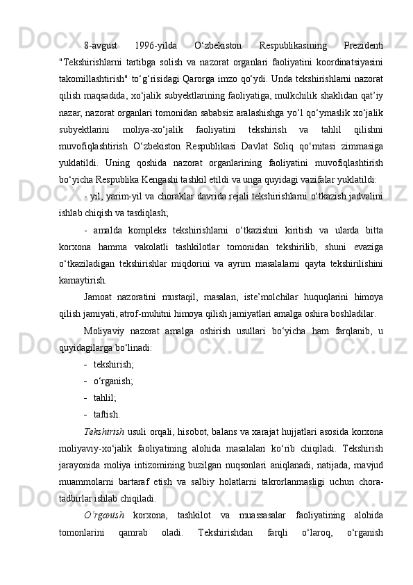 8-avgust   1996-yilda   O‘zbekiston   Respublikasining   Prezidenti
"Tekshirishlarni   tartibga   solish   va   nazorat   organlari   faoliyatini   koordinatsiyasini
takomillashtirish" to‘g‘risidagi Qarorga imzo qo‘ydi. Unda tekshirishlarni nazorat
qilish maqsadida, xo‘jalik subyektlarining faoliyatiga, mulkchilik shaklidan qat’iy
nazar, nazorat organlari tomonidan sababsiz aralashishga yo‘l qo‘ymaslik xo‘jalik
subyektlarini   moliya-xo‘jalik   faoliyatini   tekshirish   va   tahlil   qilishni
muvofiqlashtirish   O‘zbekiston   Respublikasi   Davlat   Soliq   qo‘mitasi   zimmasiga
yuklatildi.   Uning   qoshida   nazorat   organlarining   faoliyatini   muvofiqlashtirish
bo‘yicha Respublika Kengashi tashkil etildi va unga quyidagi vazifalar yuklatildi:
- yil, yarim-yil va choraklar davrida rejali tekshirishlarni o‘tkazish jadvalini
ishlab chiqish va tasdiqlash;
-   amalda   kompleks   tekshirishlarni   o‘tkazishni   kiritish   va   ularda   bitta
korxona   hamma   vakolatli   tashkilotlar   tomonidan   tekshirilib,   shuni   evaziga
o‘tkaziladigan   tekshirishlar   miqdorini   va   ayrim   masalalarni   qayta   tekshirilishini
kamaytirish. 
Jamoat   nazoratini   mustaqil,   masalan,   iste’molchilar   huquqlarini   himoya
qilish jamiyati, atrof-muhitni himoya qilish jamiyatlari amalga oshira boshladilar.
Moliyaviy   nazorat   amalga   oshirish   usullari   bo‘yicha   ham   farqlanib,   u
quyidagilarga bo‘linadi: 
 t e kshirish; 
 o‘rganish;
 tahlil;
 taftish. 
Tekshirish   usuli orqali, hisobot, balans va xarajat hujjatlari asosida korxona
moliyaviy-xo‘jalik   faoliyatining   alohida   masalalari   ko‘rib   chiqiladi.   Tekshirish
jarayonida   moliya   intizomining   buzilgan   nuqsonlari   aniqlanadi,   natijada,   mavjud
muammolarni   bartaraf   etish   va   salbiy   holatlarni   takrorlanmasligi   uchun   chora-
tadbirlar ishlab chiqiladi. 
O‘rganish   korxona,   tashkilot   va   muassasalar   faoliyatining   alohida
tomonlarini   qamrab   oladi.   Tekshirishdan   farqli   o‘laroq,   o‘rganish 