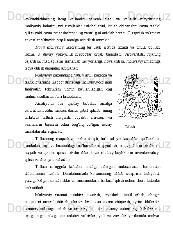 ko‘rsatkichlarning   keng   ko‘lamini   qamrab   oladi   va   xo‘jalik   subyektining
moliyaviy   holatini,   uni   rivojlanish   istiqbollarini,   ishlab   chiqarishni   qayta   tashkil
qilish yoki qayta ixtisoslashuvining zarurligini aniqlab beradi. O‘rganish so‘rov va
anketalar o‘tkazish orqali amalga oshirilish mumkin. 
Tahlil   moliyaviy   nazoratning   bir   usuli   sifatida   tizimli   va   omilli   bo‘lishi
lozim.   U   davriy   yoki-yillik   hisobotlar   orqali   bajariladi.   Pirovardida,   rejaning
bajarilish,  mablag‘larni  sarflanish  me’yorlariga  rioya  etilish,  moliyaviy  intizomga
rioya etilish darajalari aniqlanadi. 
Moliyaviy nazoratning  taftish  usuli korxona va
tashkilotlarning hisobot davridagi moliyaviy-xo‘jalik
faoliyatini   tekshirish   uchun   ko‘llaniladigan   eng
muhim usullaridan biri hisoblanadi. 
Amaliyotda   har   qanday   taftishni   amalga
oshirishdan oldin maxsus dastur qabul qilinib, uning
tarkibida   taftish   maqsadi,   obyekti,   mavzusi   va
vazifalarni   bajarish   bilan   bog‘liq   bo‘lgan   asosiy
masalalar aks etgiriladi. 
Taftishning   maqsadidan   kelib   chiqib,   turli   xil   yondashishlar   qo‘llaniladi,
jumladan,   reja   va   hisobotdagi   ma’lumotlarni   qiyoslash,   naqd   pullarni   tekshirish,
hujjatli   va   qarama-qarshi   tekshirishlar,   tovar-moddiy   boyliklarni   inventarizatsiya
qilish va shunga o‘xshashlar. 
Taftish   so‘nggida   taftishni   amalga   oshirgan   mutaxassislar   tomonidan
dalolatnoma   tuziladi.   Dalolatnomada   korxonaning   ishlab   chiqarish   faoliyatida
yuzaga kelgan kamchiliklar va muammolarni bartaraf qilish uchun chora-tadbirlar
ko‘rsatiladi. 
Moliyaviy   nazorat   uslubini   kuzatish,   qiyoslash,   tahlil   qilish,   olingan
natijalarni   umumlashtirish,   ulardan   bir   butun   xulosa   chiqarish,   ayrim   faktlardan
umumiy   xulosaga   kelish   va   umumiy   holatdan   xususiy   xulosalarga   kelishni   o‘z
ichiga   olgan   o‘ziga   xos   uslubiy   yo‘sinlar,   yo‘l   va   vositalar   yordamida   moliya- Taftish 