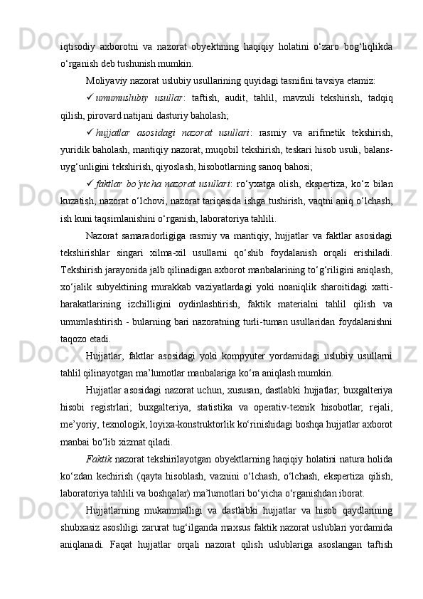 iqtisodiy   axborotni   va   nazorat   obyektining   haqiqiy   holatini   o‘zaro   bog‘liqlikda
o‘rganish deb tushunish mumkin. 
Moliyaviy nazorat uslubiy usullarining quyidagi tasnifini tavsiya etamiz:
 umumuslubiy   usullar :   taftish,   audit,   tahlil,   mavzuli   tekshirish,   tadqiq
qilish, pirovard natijani dasturiy baholash;
 hujjatlar   asosidagi   nazorat   usullari :   rasmiy   va   arifmetik   tekshirish,
yuridik baholash, mantiqiy nazorat, muqobil tekshirish, teskari hisob usuli, balans-
uyg‘unligini tekshirish, qiyoslash, hisobotlarning sanoq bahosi;
 faktlar   bo‘yicha   nazorat   usullari :   ro‘yxatga   olish,   ekspertiza,   ko‘z   bilan
kuzatish, nazorat o‘lchovi, nazorat tariqasida ishga tushirish, vaqtni aniq o‘lchash,
ish kuni taqsimlanishini o‘rganish, laboratoriya tahlili. 
Nazorat   samaradorligiga   rasmiy   va   mantiqiy,   hujjatlar   va   faktlar   asosidagi
tekshirishlar   singari   xilma-xil   usullarni   qo‘shib   foydalanish   orqali   erishiladi.
Tekshirish jarayonida jalb qilinadigan axborot manbalarining to‘g‘riligini aniqlash,
xo‘jalik   subyektining   murakkab   vaziyatlardagi   yoki   noaniqlik   sharoitidagi   xatti-
harakatlarining   izchilligini   oydinlashtirish,   faktik   materialni   tahlil   qilish   va
umumlashtirish - bularning bari nazoratning turli-tuman usullaridan foydalanishni
taqozo etadi. 
Hujjatlar,   faktlar   asosidagi   yoki   kompyuter   yordamidagi   uslubiy   usullarni
tahlil qilinayotgan ma’lumotlar manbalariga ko‘ra aniqlash mumkin. 
Hujjatlar asosidagi nazorat uchun, xususan, dastlabki hujjatlar; buxgalteriya
hisobi   registrlari;   buxgalteriya,   statistika   va   operativ-texnik   hisobotlar;   rejali,
me’yoriy, texnologik, loyixa-konstruktorlik ko‘rinishidagi boshqa hujjatlar axborot
manbai bo‘lib xizmat qiladi. 
Faktik   nazorat tekshirilayotgan obyektlarning haqiqiy holatini natura holida
ko‘zdan   kechirish   (qayta   hisoblash,   vaznini   o‘lchash,   o‘lchash,   ekspertiza   qilish,
laboratoriya tahlili va boshqalar) ma’lumotlari bo‘yicha o‘rganishdan iborat. 
Hujjatlarning   mukammalligi   va   dastlabki   hujjatlar   va   hisob   qaydlarining
shubxasiz asosliligi zarurat tug‘ilganda maxsus faktik nazorat uslublari yordamida
aniqlanadi.   Faqat   hujjatlar   orqali   nazorat   qilish   uslublariga   asoslangan   taftish 