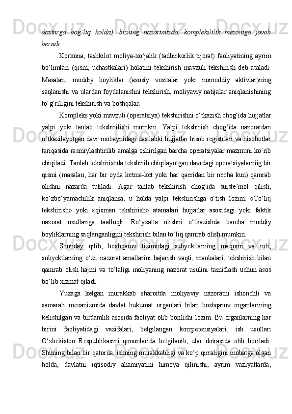dasturga   bog‘liq   holda),   bizning   nazarimizda,   komplekslilik   mezoniga   javob
beradi. 
Korxona,   tashkilot   moliya-xo‘jalik   (tadbirkorlik   tijorat)   faoliyatining   ayrim
bo‘limlari   (qism,   uchastkalari)   holatini   tekshirish   mavzuli   tekshirish   deb   ataladi.
Masalan,   moddiy   boyliklar   (asosiy   vositalar   yoki   nomoddiy   aktivlar)ning
saqlanishi  va ulardan foydalanishni  tekshirish, moliyaviy natijalar aniqlanishining
to‘g‘riligini tekshirish va boshqalar. 
Kompleks yoki mavzuli (operatsiya) tekshirishni o‘tkazish chog‘ida hujjatlar
yalpi   yoki   tanlab   tekshirilishi   mumkin.   Yalpi   tekshirish   chog‘ida   nazoratdan
o‘tkazilayotgan davr mobaynidagi dastlabki hujjatlar hisob registrlari va hisobotlar
tariqasida rasmiylashtirilib amalga oshirilgan barcha operatsiyalar mazmuni ko‘rib
chiqiladi. Tanlab tekshirishda tekshirib chiqilayotgan davrdagi operatsiyalarniig bir
qismi  (masalan, har  bir  oyda ketma-ket  yoki  har  qaeridan bir  necha kun)  qamrab
olishni   nazarda   tutiladi.   Agar   tanlab   tekshirish   chog‘ida   suiste’mol   qilish,
ko‘zbo‘yamachilik   aniqlansa,   u   holda   yalpi   tekshirishga   o‘tish   lozim.   «To‘liq
tekshirish»   yoki   «qisman   tekshirish»   atamalari   hujjatlar   asosidagi   yoki   faktik
nazorat   usullariga   taalluqli.   Ro‘yxatta   olishni   o‘tkazishda   barcha   moddiy
boyliklarning saqlanganligini tekshirish bilan to‘liq qamrab olish mumkin. 
Shunday   qilib,   boshqaruv   tizimidagi   subyektlarning   maqomi   va   roli,
subyektlarning   o‘zi,   nazorat   amallarini   bajarish   vaqti,   manbalari,   tekshirish   bilan
qamrab   olish   hajmi   va   to‘laligi   moliyaning   nazorat   usulini   tasniflash   uchun   asos
bo‘lib xizmat qiladi. 
Yuzaga   kelgan   murakkab   sharoitda   moliyaviy   nazoratni   ishonchli   va
samarali   mexanizmida   davlat   hukumat   organlari   bilan   boshqaruv   organlarining
kelishilgan va birdamlik asosida faoliyat olib borilishi lozim. Bu organlarning har
birini   faoliyatidagi   vazifalari,   belgilangan   kompetensiyalari,   ish   usullari
O‘zbekiston   Respublikasini   qonunlarida   belgilanib,   ular   doirasida   olib   boriladi.
Shuning bilan bir qatorda, ishning murakkabligi va ko‘p qirraligini inobatga olgan
holda,   davlatni   iqtisodiy   ahamiyatini   himoya   qilinishi,   ayrim   vaziyatlarda, 