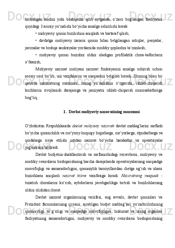 birlashgan   kuchni   yoki   boshqacha   qilib   aytganda,   o‘zaro   bog‘langan   faoliyatini
quyidagi 3 asosiy yo‘nalishi bo‘yicha amalga oshirilishi kerak:
•   moliyaviy qonun buzilishini aniqlash va bartaraf qilish;
•   davlatga   moliyaviy   zararni   qonun   bilan   belgilangan   soliqlar,   penyalar,
jarimalar va boshqa sanksiyalar yordamida moddiy qoplashni ta’minlash;
•   moliyaviy   qonun   buzishni   oldini   oladigan   profilaktik   chora-tadbirlarni
o‘tkazish;
Moliyaviy   nazorat   moliyani   nazorat   funksiyasini   amalga   oshirish   uchun
asosiy usul bo‘lib, uni vazifalarini va maqsadini belgilab beradi. Shuning bilan bir
qatorda   nazoratning   mazmuni,   uning   yo‘nalishini   o‘zgarishi,   ishlab-chiqarish
kuchlarini   rivojlanish   darajasiga   va   jamiyatni   ishlab-chiqarish   munosabatlariga
bog‘liq. 
1. Davlat moliyaviy nazoratining mazmuni
O‘zbekiston   Respublikasida   davlat   moliyaviy   nazorati   davlat   mablag‘larini   sarflash
bo‘yicha qonunchilik va me’yoriy-huquqiy hujjatlarga, me’yorlarga, stpndartlarga va
qoidalarga   rioya   etilishi   ustidan   nazorat   bo‘yicha   harakatlar   va   operatsiyalar
yig‘indisini bildiradi.
Davlat   budjetini-shakllantirish   va   sarflanishidagi   rezervlarni,   moliyaviy   va
moddiy resurslarni boshqarishning barcha darajalarida operatsiyalarning maqsadga
muvofiqligi va samaradorligini, qonuniylik tamoyillaridan chetga og‘ish va ularni
buzishlarni   aniqlash   nazorat   tizimi   vazifasiga   kiradi.   Nazoratning   maqsadi   -
tuzatish   choralarini   k o‘ rish,   aybdorlarni   javobgarlikga   tortish   va   buzilishlarning
oldini olishdan iborat.
Davlat   nazorat   organlarining   vazifasi,   eng   avvalo,   davlat   qonunlari   va
Prezident   farmonlarining   ijrosini;   ajratilgan   budjet   mabla g‘ lari   yo‘naltirilishining
qonuniyligi,   to‘g‘riligi   va   maqsadga   muvofiqligini;   hukumat   va   uning   organlari
faoliyatining   samaradorligini,   moliyaviy   va   moddiy   resurslarni   boshqarishning 