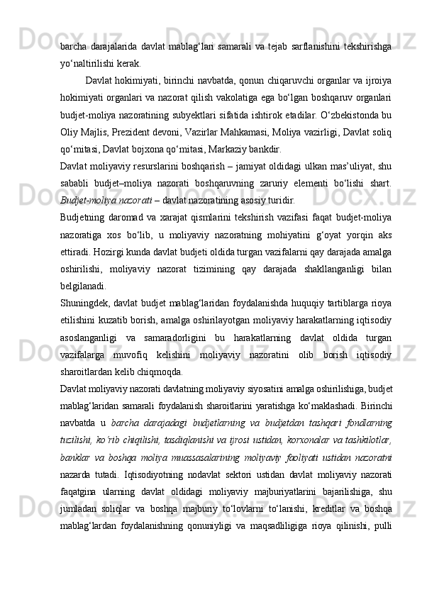 barcha   darajalarida   davlat   mablag‘lari   samarali   va   tejab   sarflanishini   tekshirishga
yo‘naltirilishi kerak. 
Davlat hokimiyati, birinchi navbatda, qonun chiqaruvchi organlar va ijroiya
hokimiyati organlari va nazorat qilish vakolatiga ega bo‘lgan boshqaruv organlari
budjet-moliya nazoratining subyektlari sifatida ishtirok etadilar. O‘zbekistonda bu
Oliy Majlis, Prezident devoni, Vazirlar Mahkamasi, Moliya vazirligi, Davlat soliq
qo‘mitasi, Davlat bojxona qo‘mitasi, Markaziy bankdir.
Davlat moliyaviy resurslarini boshqarish – jamiyat oldidagi ulkan mas’uliyat, shu
sababli   budjet–moliya   nazorati   boshqaruvning   zaruriy   elementi   bo‘lishi   shart.
Budjet-moliya nazorati  – davlat nazoratining asosiy turidir.
Budjetning   daromad   va   xarajat   qismlarini   tekshirish   vazifasi   faqat   budjet-moliya
nazoratiga   xos   bo‘lib,   u   moliyaviy   nazoratning   mohiyatini   g‘oyat   yorqin   aks
ettiradi. Hozirgi kunda davlat budjeti oldida turgan vazifalarni qay darajada amalga
oshirilishi,   moliyaviy   nazorat   tizimining   qay   darajada   shakllanganligi   bilan
belgilanadi. 
Shuningdek, davlat budjet mablag‘laridan foydalanishda huquqiy tartiblarga rioya
etilishini kuzatib borish, amalga oshirilayotgan moliyaviy harakatlarning iqtisodiy
asoslanganligi   va   samaradorligini   bu   harakatlarning   davlat   oldida   turgan
vazifalarga   muvofiq   kelishini   moliyaviy   nazoratini   olib   borish   iqtisodiy
sharoitlardan kelib chiqmoqda.
Davlat moliyaviy nazorati davlatning moliyaviy siyosatini amalga oshirilishiga, budjet
mablag‘laridan samarali  foydalanish sharoitlarini yaratishga ko‘maklashadi. Birinchi
navbatda   u   barcha   darajadagi   budjetlarning   va   budjetdan   tashqari   fondlarning
tuzilishi, ko‘rib chiqilishi, tasdiqlanishi va ijrosi  ustidan, korxonalar va tashkilotlar,
banklar   va   boshqa   moliya   muassasalarining   moliyaviy   faoliyati   ustidan   nazoratni
nazarda   tutadi.   Iqtisodiyotning   nodavlat   sektori   ustidan   davlat   moliyaviy   nazorati
faqatgina   ularning   davlat   oldidagi   moliyaviy   majburiyatlarini   bajarilishiga,   shu
jumladan   soliqlar   va   boshqa   majburiy   to‘lovlarni   to‘lanishi,   kreditlar   va   boshqa
mablag‘lardan   foydalanishning   qonuniyligi   va   maqsadliligiga   rioya   qilinishi,   pulli 