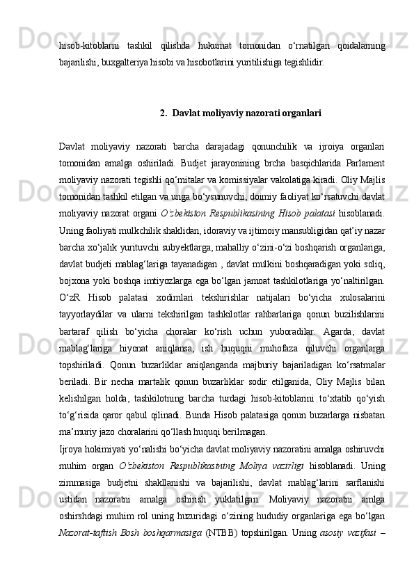hisob-kitoblarni   tashkil   qilishda   hukumat   tomonidan   o‘rnatilgan   qoidalarning
bajarilishi, buxgalteriya hisobi va hisobotlarini yuritilishiga tegishlidir. 
2. Davlat moliyaviy nazorati organlari
Davlat   moliyaviy   nazorati   barcha   darajadagi   qonunchilik   va   ijroiya   organlari
tomonidan   amalga   oshiriladi.   Budjet   jarayonining   brcha   basqichlarida   Parlament
moliyaviy nazorati tegishli qo‘mitalar va komissiyalar vakolatiga kiradi. Oliy Majlis
tomonidan tashkil etilgan va unga bo‘ysunuvchi, doimiy faoliyat ko‘rsatuvchi davlat
moliyaviy nazorat  organi   O‘zbekiston  Respublikasining  Hisob palatasi   hisoblanadi.
Uning faoliyati mulkchilik shaklidan, idoraviy va ijtimoiy mansubligidan qat’iy nazar
barcha xo‘jalik yurituvchi subyektlarga, mahalliy o‘zini-o‘zi boshqarish organlariga,
davlat budjeti mablag‘lariga tayanadigan , davlat mulkini boshqaradigan yoki soliq,
bojxona yoki boshqa imtiyozlarga ega bo‘lgan jamoat tashkilotlariga yo‘naltirilgan.
O‘zR   Hisob   palatasi   xodimlari   tekshirishlar   natijalari   bo‘yicha   xulosalarini
tayyorlaydilar   va   ularni   tekshirilgan   tashkilotlar   rahbarlariga   qonun   buzilishlarini
bartaraf   qilish   bo‘yicha   choralar   ko‘rish   uchun   yuboradilar.   Agarda,   davlat
mablag‘lariga   hiyonat   aniqlansa,   ish   huquqni   muhofaza   qiluvchi   organlarga
topshiriladi.   Qonun   buzarliklar   aniqlanganda   majburiy   bajariladigan   ko‘rsatmalar
beriladi.   Bir   necha   martalik   qonun   buzarliklar   sodir   etilganida,   Oliy   Majlis   bilan
kelishilgan   holda,   tashkilotning   barcha   turdagi   hisob-kitoblarini   to‘xtatib   qo‘yish
to‘g‘risida   qaror   qabul   qilinadi.   Bunda   Hisob   palatasiga   qonun   buzarlarga   nisbatan
ma’muriy jazo choralarini qo‘llash huquqi berilmagan.
Ijroya hokimiyati yo‘nalishi bo‘yicha davlat moliyaviy nazoratini amalga oshiruvchi
muhim   organ   O‘zbekiston   Respublikasining   Moliya   vazirligi   hisoblanadi.   Uning
zimmasiga   budjetni   shakllanishi   va   bajarilishi,   davlat   mablag‘larini   sarflanishi
ustidan   nazoratni   amalga   oshirish   yuklatilgan.   Moliyaviy   nazoratni   amlga
oshirshdagi   muhim   rol   uning   huzuridagi   o‘zining   hududiy   organlariga   ega   bo‘lgan
Nazorat-taftish   Bosh   boshqarmasiga   (NTBB)   topshirilgan.   Uning   asosiy   vazifasi   – 