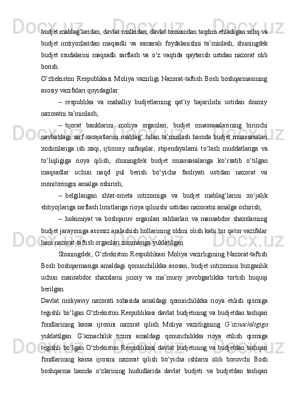 budjet mablag‘laridan, davlat mulkidan, davlat tomoindan taqdim etiladigan soliq va
budjet   imtiyozlaridan   maqsadli   va   samarali   foydalanishni   ta’minlash,   shuningdek
budjet   ssudalarini   maqsadli   sarflash   va   o‘z   vaqtida   qaytarish   ustidan   nazorat   olib
borish.
O‘zbekiston   Respublikasi   Moliya   vazirligi   Nazorat-taftish   Bosh   boshqarmasining
asosiy vazifa lar i  quyidagilar:
– respublika   va   mahalliy   budjetlarning   qat’iy   bajarilishi   ustidan   doimiy
nazoratni ta’minlash; 
– tijorat   banklarini   moliya   organlari,   budjet   muassasalari ning   birinchi
navbatdagi   sarf-xarajatlar ini   mabla g‘   bilan   ta’minlash   hamda   budjet   muassasalari
xodimlariga   ish   xaqi,   ijtimoiy   nafaqalar,   stipendiyalarni   t o‘ lash   muddatlariga   va
t o‘ liqligiga   rioya   qilish,   shuningdek   budjet   muassasalariga   k o‘ rsatib   o‘ tilgan
maqsadlar   uchun   naqd   pul   berish   b o‘ yicha   faoliyati   ustidan   nazorat   va
monitoringni amalga oshirish; 
– belgilangan   shtat-smeta   intizomiga   va   budjet   mablag‘larini   x o‘ jalik
ehtiyojlariga sarflash limitlariga rioya qilinishi ustidan nazoratni amalga oshirish;
– hokimiyat   va   boshqaruv   organlari   rahbarlari   va   mansabdor   shaxslarning
budjet jarayoniga asossiz aralashish hollarining oldini olish kabi bir qator vazifalar
ham nazorat-taftish organlari zimmasiga yuklatil gan . 
Shuningdek ,   O‘zbekiston  Respublikasi   Moliya  vazirligining  Nazorat-taftish
Bosh  boshqarmasiga   amaldagi  qonunchilikka  asosan ,   budjet   intizomini   buzganlik
uchun   mansabdor   shaxslarni   jinoiy   va   ma’muriy   javobgarlik ka   tortish   huquqi
beril gan .
Davlat   moliyaviy   nazorati   sohasida   amaldagi   qonunchilikka   rioya   etilish   qismiga
tegishli  bo‘lgan O‘zbekiston  Respublikasi  davlat  budjetining va budjetdan tashqari
fondlarining   kassa   ijrosini   nazorat   qilish   Moliya   vazirligining   G‘aznachiligiga
yuklatilgan.   G‘aznachilik   tizimi   amaldagi   qonunchilikka   rioya   etilish   qismiga
tegishli  bo‘lgan O‘zbekiston  Respublikasi  davlat  budjetining va budjetdan tashqari
fondlarining   kassa   ijrosini   nazorat   qilish   bo‘yicha   ishlarni   olib   boruvchi   Bosh
boshqarma   hamda   o‘zlarining   hududlarida   davlat   budjeti   va   budjetdan   tashqari 
