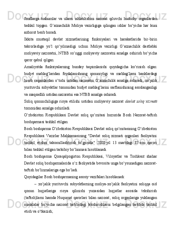 fondlarga   tushumlar   va   ularni   ishlatilishini   nazorat   qiluvchi   hududiy   organlardan
tashkil   topgan.   G‘aznachilik   Moliya   vazirligiga   qilingan   ishlar   bo‘yicha   har   kuni
axborot berib boradi.
Ikkita   mustaqil   davlat   xizmatlarining   funksiyalari   va   harakatlarida   bir-birin
takrorlashga   yo‘l   qo‘yilmasligi   uchun   Moliya   vazirligi   G‘aznachilik   dastlabki
moliyaviy nazoratni, NTBB so‘nggi moliyaviy nazoratni amalga oshirish bo‘yicha
qaror qabul qilgan.
Amaliyotda   funksiyalarning   bunday   taqsimlanishi   quyidagicha   ko‘rinish   olgan:
budjet   mablag‘laridan   foydalanishning   qonuniyligi   va   mablag‘larni   banklardagi
hisob   raqamlardan   o‘tishi   ustidan   nazoratni   G‘aznachilik   amalga   oshiradi,   xo‘jalik
yurituvchi subyektlar tomonidan budjet mablag‘larini sarflanishining asoslanganligi
va maqsadlili ustidan nazoratni esa NTBB amalga oshiradi.
Soliq   qonunchiligiga   rioya   etilishi   ustidan   moliyaviy   nazorat   davlat   soliq   xizmati
tomonidan amalga oshiriladi. 
O‘zbekiston   Respublikasi   Davlat   soliq   qo‘mitasi   huzurida   Bosh   Nazorat-taftish
boshqarmasi  tashkil etilgan .
Bosh boshqarma O‘zbekiston Respublikasi Davlat soliq qo‘mitasining O‘zbekiston
Respublikasi   Vazirlar   Mahkamasining   "Davlat   soliq   xizmati   organlari   faoliyatini
tashkil   etishni   takomillashtirish   to‘grisida"   2000-yil   13   martdagi   87-son   qarori
bilan tashkil etilgan tarkibiy bo‘linmasi hisoblanadi.
Bosh   boshqarma   Qoraqalpogiston   Respublikasi,   Viloyatlar   va   Toshkent   shahar
Davlat soliq boshqarmalarida o‘z faoliyatida bevosita unga bo‘ysunadigan nazorat-
taftish bo‘linmalariga ega bo‘ladi.
Quyidagilar Bosh boshqarmaning asosiy vazifalari hisoblanadi:
– xo‘jalik   yurituvchi   subyektlarning   moliya-xo‘jalik   faoliyatini   soliqqa   oid
qonun   hujjatlariga   rioya   qilinishi   yuzasidan   hujjatlar   asosida   tekshirish
(taftish)larni hamda Huqumat qarorlari bilan nazorat ,   soliq organlariga yuklangan
masalalar   bo‘yicha   nazorat   tartibidagi   tekshirishlar n i   belgilangan   tartibda   tashkil
etish va o‘tkazish; 