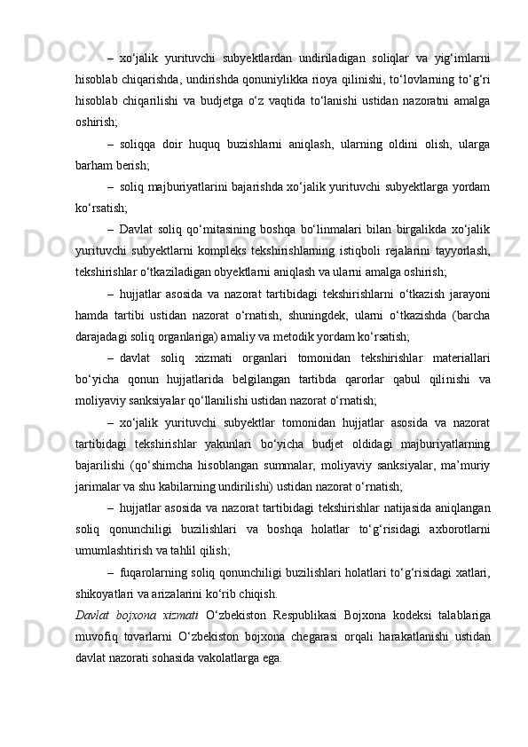 – xo‘jalik   yurituvchi   subyektlardan   undiriladigan   soliqlar   va   yig‘imlarni
hisoblab chiqarishda, undirishda qonuniylikka rioya qilinishi, to‘lovlarning to‘ g‘ ri
hisoblab   chiqarilishi   va   budjetga   o‘z   vaqtida   to‘lanishi   ustidan   nazoratni   amalga
oshirish;
– soliqqa   doir   huquq   buzishlarni   aniqlash,   ularning   oldini   olish,   ularga
barham berish;
– soliq majburiyatlarini bajarishda xo‘jalik yurituvchi subyektlarga yordam
ko‘rsatish;
– Davlat   soliq   qo‘mitasining   boshqa   bo‘linmalari   bilan   birgalikda   xo‘jalik
yurituvchi   subyektlarni   kompleks   tekshirishlarning   istiqboli   rejalarini   tayyorlash,
tekshirishlar o‘tkaziladigan obyektlarni aniqlash va ularni amalga oshirish;
– hujjatlar   asosida   va   nazorat   tartib id agi   tekshirishlarni   o‘tkazish   jarayoni
hamda   tartibi   ustidan   nazorat   o‘rnatish,   shuningdek,   ularni   o‘tkazishda   (barcha
darajadagi soliq organlariga) amaliy va metodik yordam ko‘rsatish;
– davlat   soliq   xizmati   organlari   tomonidan   tekshirishlar   materiallari
bo‘yicha   qonun   hujjatlarida   belgilangan   tartibda   qarorlar   qabul   qili n ishi   va
moliyaviy sanksiyalar qo‘llanilishi ustidan nazorat o‘rnatish;
– xo‘jalik   yurituvchi   subyektlar   tomonidan   hujjatlar   asosida   va   nazorat
tartib i dagi   tekshirishlar   yakunlari   bo‘yicha   budjet   oldidagi   majburiyatlarning
bajarilishi   (qo‘shimcha   hisoblangan   summalar,   moliyaviy   sanksiyalar,   ma’muriy
jari m alar va shu kabilarning undirilishi) ustidan nazorat o‘rnatish;
– hujjatlar  asosida  va nazorat  tartibidagi  tekshirishlar natijasida  aniqlanga n
soliq   qonunchiligi   buzilishlari   va   boshqa   holatlar   to‘ g‘ risidagi   axborotlarni
umumlashtirish va tahlil qilish;
– fuqarolarning soliq qonunchiligi buzilishlari holatlari to‘ g‘ risidagi xatlari,
shikoyatlari va arizalarini ko‘rib chiqish.
Davlat   bojxona   xizmati   O‘zbekiston   Respublikasi   Bojxona   kodeksi   talablariga
muvofiq   tovarlarni   O‘zbekiston   bojxona   chegarasi   orqali   harakatlanishi   ustidan
davlat nazorati sohasida vakolatlarga ega. 