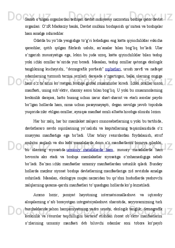Sanab o‘tilgan organlardan tashqari davlat moliyaviy nazoratini boshqa qator davlat
organlari: O‘zR Markaziy banki, Davlat mulkini boshqarish qo‘mitasi va boshqalar
ham amalga oshiradilar.
Odatda bu yo‘lda yengishga to‘g‘ri keladigan eng katta qiyinchiliklar eskicha
qarashlar,   qotib   qolgan   fikrlash   uslubi,   an’analar   bilan   bog‘liq   bo‘ladi.   Ular
o‘zgarish   xususiyatiga   ega,   lekin   bu   juda   uzoq,   katta   qiyinchiliklar   bilan   tashqi
yoki   ichki   omillar  ta’sirida  yuz  beradi.  Masalan,  tashqi   omillar  qatoriga  ekologik
tanglikning   kuchayishi,   “demografik   portlash”   oqibatlari ,   urush   xavfi   va   nafaqat
odamlarning turmush tarzini  sezilarli darajada o‘zgartirgan, balki ularning ongiga
ham o‘z ta’sirini ko‘rsatgan boshqa global muammolar kiradi.   Ichki omillar inson
manfaati, uning sub’ektiv, shaxsiy asosi bilan bog‘liq. U yoki bu muammolarning
keskinlik   darajasi,   hatto   buning   uchun   zarur   shart-sharoit   va   etarli   asoslar   paydo
bo‘lgan   hollarda   ham,   nima   uchun   pasaymayapti,   degan   savolga   javob   topishda
yuqorida zikr etilgan omillar, ayniqsa manfaat omili albatta hisobga olinishi lozim.
Har bir xalq, har bir mamlakat xalqaro munosabatlarning u yoki bu tartibida,
davlatlararo   savdo   oqimlarining   yo‘nalishi   va   kapitallarning   taqsimlanishida   o‘z
muayyan   manfaatiga   ega   bo‘ladi.   Ular   tabiiy   resurslardan   foydalanish,   atrof
muhitni   saqlash   va shu  kabi   masalalarda  doim  o‘z  manfaatlarini   himoya  qiladiki,
bu   ularning   siyosatida   umumiy   masalalarda   ham ,   xususiy   masalalarda   ham
bevosita   aks   etadi   va   boshqa   mamlakatlar   siyosatiga   o‘xshamasligiga   sabab
bo‘ladi.   Ba’zan   ichki   manfaatlar   umumiy   manfaatlardan   ustunlik   qiladi.   Bunday
hollarda   mazkur   siyosat   boshqa   davlatlarning   manfaatlariga   zid   ravishda   amalga
oshiriladi.  Masalan,  ekologiya  nuqtai  nazaridan  bu  qo‘shni  hududlarda  yashovchi
xalqlarning qarama-qarshi manfaatlari to‘qnashgan hollarda ko‘p kuzatiladi.
Ammo   hozir,   jamiyat   hayotining   internatsionallashuvi   va   iqtisodiy
aloqalarning o‘sib  borayotgan integratsiyalashuvi  sharoitida, sayyoramizning  turli
burchaklarida   jahon   hamjamiyatining   yadro   urushi,   ekologik   tanglik,   demografik
keskinlik   va   resurslar   taqchilligini   bartaraf   etishdan   iborat   ob’ektiv   manfaatlarini
o‘zlarining   umumiy   manfaati   deb   biluvchi   odamlar   soni   tobora   ko‘payib 