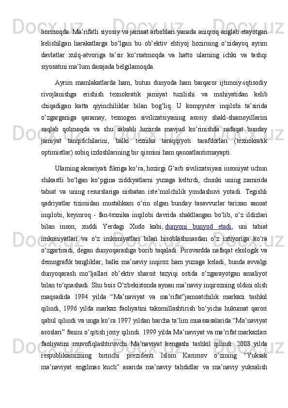 bormoqda. Ma’rifatli siyosiy va jamoat arboblari yanada aniqroq anglab etayotgan
kelishilgan   harakatlarga   bo‘lgan   bu   ob’ektiv   ehtiyoj   hozirning   o‘zidayoq   ayrim
davlatlar   xulq-atvoriga   ta’sir   ko‘rsatmoqda   va   hatto   ularning   ichki   va   tashqi
siyosatini ma’lum darajada belgilamoqda.
Ayrim   mamlakatlarda   ham,   butun   dunyoda   ham   barqaror   ijtimoiy-iqtisodiy
rivojlanishga   erishish   texnokratik   jamiyat   tuzilishi   va   mohiyatidan   kelib
chiqadigan   katta   qiyinchiliklar   bilan   bog‘liq.   U   kompyuter   inqilobi   ta’sirida
o‘zgarganiga   qaramay,   texnogen   sivilizatsiyaning   asosiy   shakl-shamoyillarini
saqlab   qolmoqda   va   shu   sababli   hozirda   mavjud   ko‘rinishda   nafaqat   bunday
jamiyat   tanqidchilarini,   balki   texnika   taraqqiyoti   tarafdorlari   (texnokratik
optimistlar) sobiq izdoshlarining bir qismini ham qanoatlantirmayapti.
Ularning aksariyati fikriga ko‘ra, hozirgi G‘arb sivilizatsiyasi insoniyat uchun
shikastli   bo‘lgan   ko‘pgina   ziddiyatlarni   yuzaga   keltirdi,   chunki   uning   zamirida
tabiat   va   uning   resurslariga   nisbatan   iste’molchilik   yondashuvi   yotadi.   Tegishli
qadriyatlar   tizimidan   mustahkam   o‘rin   olgan   bunday   tasavvurlar   tarixan   sanoat
inqilobi,   keyinroq   -   fan-texnika   inqilobi   davrida   shakllangan   bo‘lib,   o‘z   ildizlari
bilan   inson,   xuddi   Yerdagi   Xudo   kabi,   dunyoni   bunyod   etadi ,   uni   tabiat
imkoniyatlari   va   o‘z   imkoniyatlari   bilan   hisoblashmasdan   o‘z   ixtiyoriga   ko‘ra
o‘zgartiradi, degan dunyoqarashga borib taqaladi. Pirovardda nafaqat  ekologik va
demografik   tangliklar,   balki   ma’naviy   inqiroz   ham   yuzaga   keladi,   bunda   avvalgi
dunyoqarash   mo‘ljallari   ob’ektiv   sharoit   tazyiqi   ostida   o‘zgarayotgan   amaliyot
bilan to‘qnashadi. Shu bois O‘zbekistonda aynan ma’naviy inqirozning oldini olish
maqsadida   1994   yilda   “Ma’naviyat   va   ma’rifat”jamoatchilik   markazi   tashkil
qilindi,   1996   yilda   markaz   faoliyatini   takomillashtirish   bo‘yicha   hukumat   qarori
qabul qilindi va unga ko‘ra 1997 yildan barcha ta’lim muassasalarida “Ma’naviyat
asoslari” fanini o‘qitish joriy qilindi. 1999 yilda Ma’naviyat va ma’rifat markazlari
faoliyatini   muvofiqlashtiruvchi   Ma’naviyat   kengashi   tashkil   qilindi.   2008   yilda
respublikamizning   birinchi   prezidenti   Islom   Karimov   o‘zining   “Yuksak
ma’naviyat   engilmas   kuch”   asarida   ma’naviy   tahdidlar   va   ma’naviy   yuksalish 