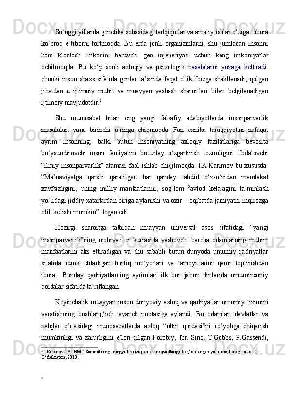 So‘nggi yillarda genetika sohasidagi tadqiqotlar va amaliy ishlar o‘ziga tobora
ko‘proq   e’tiborni   tortmoqda.   Bu   erda   jonli   organizmlarni,   shu   jumladan   insonni
ham   klonlash   imkonini   beruvchi   gen   injeneriyasi   uchun   keng   imkoniyatlar
ochilmoqda.   Bu   ko‘p   sonli   axloqiy   va   psixologik   masalalarni   yuzaga   keltiradi ,
chunki   inson   shaxs   sifatida   genlar   ta’sirida   faqat   ellik   foizga   shakllanadi,   qolgan
jihatdan   u   ijtimoiy   muhit   va   muayyan   yashash   sharoitlari   bilan   belgilanadigan
ijtimoiy mavjudotdir. 2
Shu   munosabat   bilan   eng   yangi   falsafiy   adabiyotlarda   insonparvarlik
masalalari   yana   birinchi   o‘ringa   chiqmoqda.   Fan-texnika   taraqqiyotini   nafaqat
ayrim   insonning,   balki   butun   insoniyatning   axloqiy   fazilatlariga   bevosita
bo‘ysundiruvchi   inson   faoliyatini   butunlay   o‘zgartirish   lozimligini   ifodalovchi
“ilmiy insonparvarlik” atamasi  faol  ishlab chiqilmoqda. I.A.Karimov bu xususda:
“Ma’naviyatga   qarshi   qaratilgan   har   qanday   tahdid   o‘z-o‘zidan   mamlakat
xavfsizligini,   uning   milliy   manfaatlarini,   sog‘lom   3
avlod   kelajagini   ta’minlash
yo‘lidagi jiddiy xatarlardan biriga aylanishi va oxir – oqibatda jamiyatni inqirozga
olib kelishi mumkin”   degan edi.
Hozirgi   sharoitga   tatbiqan   muayyan   universal   asos   sifatidagi   “yangi
insonparvarlik”ning   mohiyati   er   kurrasida   yashovchi   barcha   odamlarning   muhim
manfaatlarini   aks   ettiradigan   va   shu   sababli   butun   dunyoda   umumiy   qadriyatlar
sifatida   idrok   etiladigan   borliq   me’yorlari   va   tamoyillarini   qaror   toptirishdan
iborat.   Bunday   qadriyatlarning   ayrimlari   ilk   bor   jahon   dinlarida   umuminsoniy
qoidalar sifatida ta’riflangan.
Keyinchalik   muayyan   inson   dunyoviy   axloq   va   qadriyatlar   umumiy   tizimini
yaratishning   boshlang‘ich   tayanch   nuqtasiga   aylandi.   Bu   odamlar,   davlatlar   va
xalqlar   o‘rtasidagi   munosabatlarda   axloq   “oltin   qoidasi”ni   ro‘yobga   chiqarish
mumkinligi   va   zarurligini   e’lon   qilgan   Forobiy,   Ibn   Sino,   T.Gobbs,   P.Gassendi,
2
  ?
  Karimov I.A. BMT Sammitining mingyillik rivojlanish maqsadlariga bag‘ishlangan yalpi majlisdagi nutq.-T.: 
O‘zbekiston, 2010.
3 
