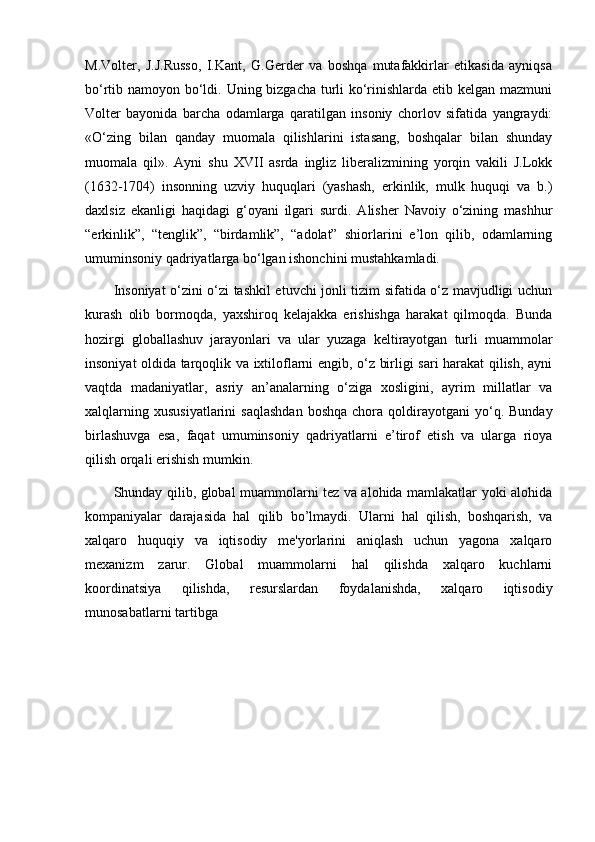 M.Volter,   J.J.Russo,   I.Kant,   G.Gerder   va   boshqa   mutafakkirlar   etikasida   ayniqsa
bo‘rtib namoyon bo‘ldi. Uning bizgacha turli  ko‘rinishlarda etib kelgan mazmuni
Volter   bayonida   barcha   odamlarga   qaratilgan   insoniy   chorlov   sifatida   yangraydi:
«O‘zing   bilan   qanday   muomala   qilishlarini   istasang,   boshqalar   bilan   shunday
muomala   qil».   Ayni   shu   XVII   asrda   ingliz   liberalizmining   yorqin   vakili   J.Lokk
(1632-1704)   insonning   uzviy   huquqlari   (yashash,   erkinlik,   mulk   huquqi   va   b.)
daxlsiz   ekanligi   haqidagi   g‘oyani   ilgari   surdi.   Alisher   Navoiy   o‘zining   mashhur
“erkinlik”,   “tenglik”,   “birdamlik”,   “adolat”   shiorlarini   e’lon   qilib,   odamlarning
umuminsoniy qadriyatlarga bo‘lgan ishonchini mustahkamladi.
Insoniyat o‘zini o‘zi tashkil etuvchi jonli tizim sifatida o‘z mavjudligi uchun
kurash   olib   bormoqda,   yaxshiroq   kelajakka   erishishga   harakat   qilmoqda.   Bunda
hozirgi   globallashuv   jarayonlari   va   ular   yuzaga   keltirayotgan   turli   muammolar
insoniyat oldida tarqoqlik va ixtiloflarni engib, o‘z birligi sari harakat qilish, ayni
vaqtda   madaniyatlar,   asriy   an’analarning   o‘ziga   xosligini,   ayrim   millatlar   va
xalqlarning  xususiyatlarini   saqlashdan  boshqa  chora  qoldirayotgani   yo‘q.  Bunday
birlashuvga   esa,   faqat   umuminsoniy   qadriyatlarni   e’tirof   etish   va   ularga   rioya
qilish orqali erishish mumkin.
Shunday   qilib, global muammolarni tеz va alohida mamlakatlar yoki alohida
kompaniyalar   darajasida   hal   qilib   bo’lmaydi.   Ularni   hal   qilish,   boshqarish,   va
xalqaro   huquqiy   va   iqtisodiy   mе'yorlarini   aniqlash   uchun   yagona   xalqaro
mеxanizm   zarur.   Global   muammolarni   hal   qilishda   xalqaro   kuchlarni
koordinatsiya   qilishda,   rеsurslardan   foydalanishda,   xalqaro   iqtisodiy
munosabatlarni tartibga  