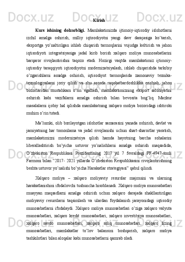 Kirish
Kurs   ishining   dolzarbligi.   Mamlakatimizda   ijtimoiy-iqtisodiy   islohotlarni
izchil   amalga   oshirish,   milliy   iqtisodiyotni   yangi   davr   darajasiga   ko’tarish,
eksportga   yo’naltirilgan   ishlab   chiqarish   tarmoqlarini   vujudga   keltirish   va   jahon
iqtisodiyoti   integratsiyasiga   jadal   kirib   borish   xalqaro   moliya   munosabatlarini
barqaror   rivojlantirishni   taqozo   etadi.   Hozirgi   vaqtda   mamlakatimiz   ijtimoiy-
iqtisodiy   taraqqiyoti   iqtisodiyotni   modernizatsiyalash,   ishlab   chiqarishda   tarkibiy
o’zgarishlarni   amalga   oshirish,   iqtisodiyot   tarmoqlarida   zamonaviy   texnika-
texnologiyalarni   joriy   qilish   va   shu   asosda   raqobatbardoshlikka   erishish,   jahon
bozorlaridan   mustahkam   o’rin   egallash,   mamlakatimizning   eksport   salohiyatini
oshirish   kabi   vazifalarni   amalga   oshirish   bilan   bevosita   bog’liq.   Mazkur
masalalarni   ijobiy   hal   qilishda   mamlakatning   xalqaro   moliya   bozoridagi   ishtiroki
muhim o’rin tutadi.
Ma’lumki, olib  borilayotgan  islohotlar  samarasini   yanada  oshirish,  davlat  va
jamiyatning   har   tomonlama   va   jadal   rivojlanishi   uchun   shart-sharoitlar   yaratish,
mamlakatimizni   modernizatsiya   qilish   hamda   hayotning   barcha   sohalarini
liberallashtirish   bo’yicha   ustuvor   yo’nalishlarni   amalga   oshirish   maqsadida,
O’zbekiston   Respublikasi   Prezidentining   2017   yil   7   fevraldagi   PF-4947-sonli
Farmoni  bilan “2017- 2021 yillarda O’zbekiston Respublikasini  rivojlantirishning
beshta ustuvor yo’nalishi bo’yicha Harakatlar strategiyasi” qabul qilindi.
Xalqaro   moliya   –   xalqaro   moliyaviy   resurslar   majmuini   va   ularning
harakatlanishini ifodalovchi tushuncha hisoblanadi. Xalqaro moliya munosabatlari
muayyan   maqsadlarni   amalga   oshirish   uchun   xalqaro   darajada   shakllantirilgan
moliyaviy   resurslarni   taqsimlash   va   ulardan   foydalanish   jarayonidagi   iqtisodiy
munosabatlarni   ifodalaydi.   Xalqaro   moliya   munosabatlari   o’ziga   xalqaro   valyuta
munosabatlari,   xalqaro   kredit   munosabatlari,   xalqaro   investitsiya   munosabatlari,
xalqaro   savdo   munosabatlari,   xalqaro   soliq   munosabatlari,   xalqaro   lizing
munosabatlari,   mamlakatlar   to’lov   balansini   boshqarish,   xalqaro   moliya
tashkilotlari bilan aloqalar kabi munosabatlarni qamrab oladi.     