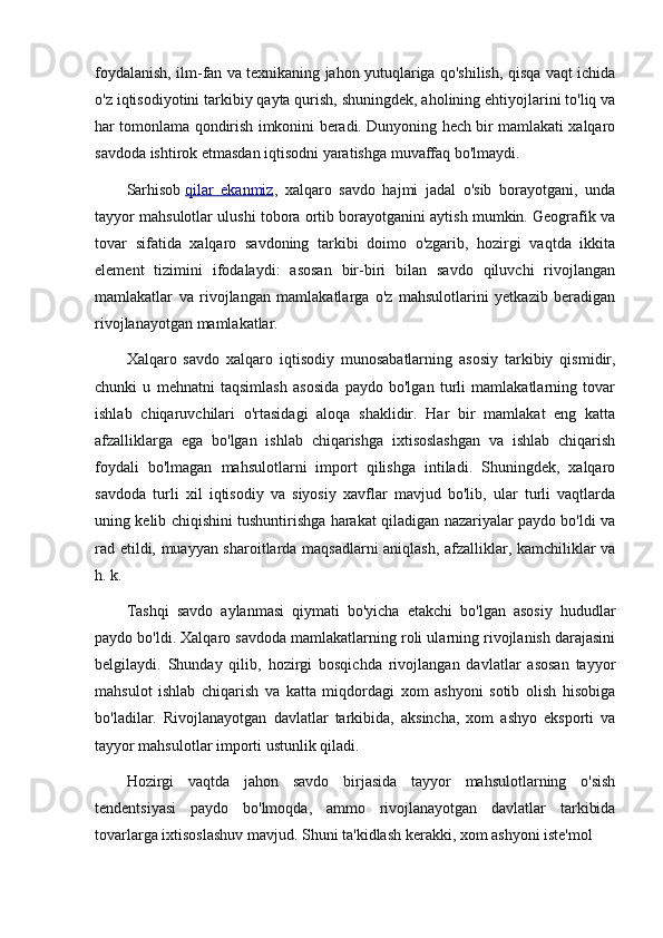 foydalanish, ilm-fan va texnikaning jahon yutuqlariga qo'shilish, qisqa vaqt ichida
o'z iqtisodiyotini tarkibiy qayta qurish, shuningdek, aholining ehtiyojlarini to'liq va
har tomonlama qondirish imkonini beradi. Dunyoning hech bir mamlakati xalqaro
savdoda ishtirok etmasdan iqtisodni yaratishga muvaffaq bo'lmaydi.
Sarhisob   qilar   ekanmiz ,   xalqaro   savdo   hajmi   jadal   o'sib   borayotgani,   unda
tayyor mahsulotlar ulushi tobora ortib borayotganini aytish mumkin. Geografik va
tovar   sifatida   xalqaro   savdoning   tarkibi   doimo   o'zgarib,   hozirgi   vaqtda   ikkita
element   tizimini   ifodalaydi:   asosan   bir-biri   bilan   savdo   qiluvchi   rivojlangan
mamlakatlar   va   rivojlangan   mamlakatlarga   o'z   mahsulotlarini   yetkazib   beradigan
rivojlanayotgan mamlakatlar.
Xalqaro   savdo   xalqaro   iqtisodiy   munosabatlarning   asosiy   tarkibiy   qismidir,
chunki   u   mehnatni   taqsimlash   asosida   paydo   bo'lgan   turli   mamlakatlarning   tovar
ishlab   chiqaruvchilari   o'rtasidagi   aloqa   shaklidir.   Har   bir   mamlakat   eng   katta
afzalliklarga   ega   bo'lgan   ishlab   chiqarishga   ixtisoslashgan   va   ishlab   chiqarish
foydali   bo'lmagan   mahsulotlarni   import   qilishga   intiladi.   Shuningdek,   xalqaro
savdoda   turli   xil   iqtisodiy   va   siyosiy   xavflar   mavjud   bo'lib,   ular   turli   vaqtlarda
uning kelib chiqishini tushuntirishga harakat qiladigan nazariyalar paydo bo'ldi va
rad etildi, muayyan sharoitlarda maqsadlarni aniqlash, afzalliklar, kamchiliklar va
h. k.
Tashqi   savdo   aylanmasi   qiymati   bo'yicha   etakchi   bo'lgan   asosiy   hududlar
paydo bo'ldi. Xalqaro savdoda mamlakatlarning roli ularning rivojlanish darajasini
belgilaydi.   Shunday   qilib,   hozirgi   bosqichda   rivojlangan   davlatlar   asosan   tayyor
mahsulot   ishlab   chiqarish   va   katta   miqdordagi   xom   ashyoni   sotib   olish   hisobiga
bo'ladilar.   Rivojlanayotgan   davlatlar   tarkibida,   aksincha,   xom   ashyo   eksporti   va
tayyor mahsulotlar importi ustunlik qiladi.
Hozirgi   vaqtda   jahon   savdo   birjasida   tayyor   mahsulotlarning   o'sish
tendentsiyasi   paydo   bo'lmoqda,   ammo   rivojlanayotgan   davlatlar   tarkibida
tovarlarga ixtisoslashuv mavjud. Shuni ta'kidlash kerakki, xom ashyoni iste'mol 