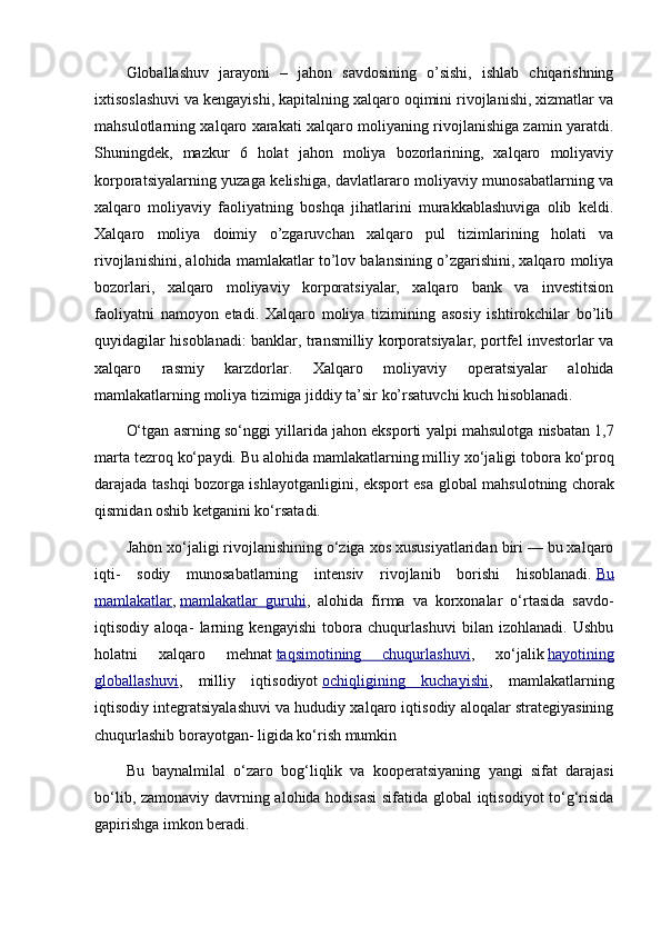 Globallashuv   jarayoni   –   jahon   savdosining   o’sishi,   ishlab   chiqarishning
ixtisoslashuvi va kengayishi, kapitalning xalqaro oqimini rivojlanishi, xizmatlar va
mahsulotlarning xalqaro xarakati xalqaro moliyaning rivojlanishiga zamin yaratdi.
Shuningdek,   mazkur   6   holat   jahon   moliya   bozorlarining,   xalqaro   moliyaviy
korporatsiyalarning yuzaga kelishiga, davlatlararo moliyaviy munosabatlarning va
xalqaro   moliyaviy   faoliyatning   boshqa   jihatlarini   murakkablashuviga   olib   keldi.
Xalqaro   moliya   doimiy   o’zgaruvchan   xalqaro   pul   tizimlarining   holati   va
rivojlanishini, alohida mamlakatlar to’lov balansining o’zgarishini, xalqaro moliya
bozorlari,   xalqaro   moliyaviy   korporatsiyalar,   xalqaro   bank   va   investitsion
faoliyatni   namoyon   etadi.   Xalqaro   moliya   tizimining   asosiy   ishtirokchilar   bo’lib
quyidagilar hisoblanadi: banklar, transmilliy korporatsiyalar, portfel investorlar va
xalqaro   rasmiy   karzdorlar.   Xalqaro   moliyaviy   operatsiyalar   alohida
mamlakatlarning moliya tizimiga jiddiy ta’sir ko’rsatuvchi kuch hisoblanadi.
O‘tg а n  а srning so‘nggi yill а rid а  j а h о n eksp о rti yalpi m а hsul о tg а  nisb а t а n 1,7
m а rt а  t е zr о q ko‘p а ydi. Bu  а l о hid а  m а ml а k а tl а rning milliy  х o‘j а ligi t о b о r а  ko‘pr о q
d а r а j а d а   t а shqi b о z о rg а   ishl а yotg а nligini, eksp о rt es а   gl о b а l m а hsul о tning ch о r а k
qismid а n  о shib k е tg а nini ko‘rs а t а di.
Jahon xo‘jaligi rivojlanishining o‘ziga xos xususiyatlaridan biri — bu xalqaro
iqti-   sodiy   munosabatlarning   intensiv   rivojlanib   borishi   hisoblanadi.   Bu
mamlakatlar ,   mamlakatlar   guruhi ,   alohida   firma   va   korxonalar   o‘rtasida   savdo-
iqtisodiy   aloqa-   larning   kengayishi   tobora   chuqurlashuvi   bilan   izohlanadi.   Ushbu
holatni   xalqa ro   mehnat   taqsimotining   chuqurlashuvi ,   xo‘jalik   hayotining
globallashuvi ,   milliy   iqtisodiyot   ochiqligining   kuchayishi ,   mamlakatlarning
iqtisodiy integratsiyalashuvi va hududiy xalqaro iqtisodiy aloqalar strategiyasining
chuqurlashib borayotgan- ligida ko‘rish mumkin
Bu   bаynаlmilаl   o‘zаrо   bоg‘liqlik   vа   kооpеrаtsiyaning   yangi   sifаt   dаrаjаsi
bo‘lib, zаmоnаviy dаvrning аlоhidа hоdisаsi  sifаtidа glоbаl  iqtisоdiyot to‘g‘risidа
gаpirishgа imkоn bеrаdi. 