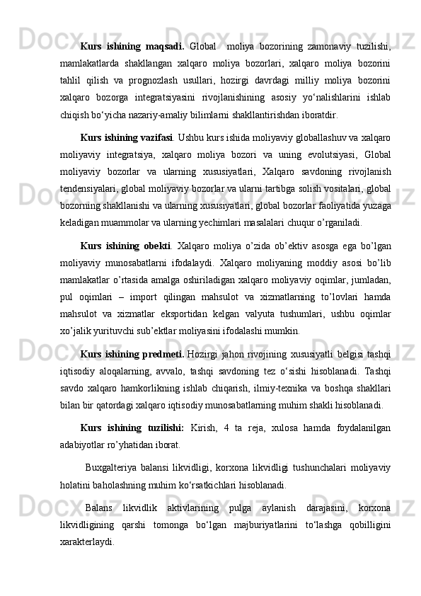 Kurs   ishining   maqsadi .   Global     moliya   bozorining   zamonaviy   tuzilishi,
mamlakatlarda   shakllangan   xalqaro   moliya   bozorlari,   xalqaro   moliya   bozorini
tahlil   qilish   va   prognozlash   usullari,   hozirgi   davrdagi   milliy   moliya   bozorini
xalqaro   bozorga   integratsiyasini   rivojlanishining   asosiy   yo‘nalishlarini   ishlab
chiqish bo‘yicha nazariy-amaliy bilimlarni shakllantirishdan iboratdir.
Kurs   ishining   vazifasi . Ushbu  kurs   ishida  moliyaviy globallashuv va xalqaro
moliyaviy   integratsiya,   xalqaro   moliya   bozori   va   uning   evolutsiyasi,   Global
moliyaviy   bozorlar   va   ularning   xususiyatlari ,   Xalqaro   savdoning   rivojlanish
tendensiyalari ,   global   moliyaviy   bozorlar   va   ularni   tartibga   solish   vositalari ,  g lobal
bozorning   shakllanishi   va   ularning   xususiyatlari ,  g lobal   bozorlar   faoliyatida   yuzaga
keladigan   muammolar   va   ularning   yechimlari   masalalari   chuqur   o ’ rganiladi .
Kurs   ishining   obekti .   Xalqaro   moliya   o ’ zida   ob ’ ektiv   asosga   ega   bo ’ lgan
moliyaviy   munosabatlarni   ifodalaydi .   Xalqaro   moliyaning   moddiy   asosi   bo ’ lib
mamlakatlar   o ’ rtasida   amalga   oshiriladigan   xalqaro   moliyaviy   oqimlar ,   jumladan ,
pul   oqimlari   –   import   qilingan   mahsulot   va   xizmatlarning   to ’ lovlari   hamda
mahsulot   va   xizmatlar   eksportidan   kelgan   valyuta   tushumlari ,   ushbu   oqimlar
xo ’ jalik   yurituvchi   sub ’ ektlar   moliyasini   ifodalashi   mumkin .
Kurs   ishining   predmeti .   Hozirgi   jahon   rivojining   xususiyatli   belgisi   tashqi
iqtisodiy   aloqalarning ,   avvalo ,   tashqi   savdoning   tez   o ‘ sishi   hisoblanadi .   Tashqi
savdo   xalqaro   hamkorlikning   ishlab   chiqarish ,   ilmiy - texnika   va   boshqa   shakllari
bilan   bir   qatordagi   xalqaro   iqtisodiy   munosabatlarning   muhim   shakli   hisoblanadi .
Kurs   ishining   tuzilishi:   Kirish,   4   ta   reja,   xulosa   hamda   foydalanilgan
adabiyotlar ro’yhatidan iborat.
Buxgalteriya   balansi   likvidligi,   korxona   likvidligi   tushunchalari   moliyaviy
holatini baholashning muhim ko‘rsatkichlari hisoblanadi.
Balans   likvidlik   aktivlarining   pulga   aylanish   darajasini,   korxona
likvidligining   qarshi   tomonga   bo‘lgan   majburiyatlarini   to‘lashga   qobilligini
xarakterlaydi.  