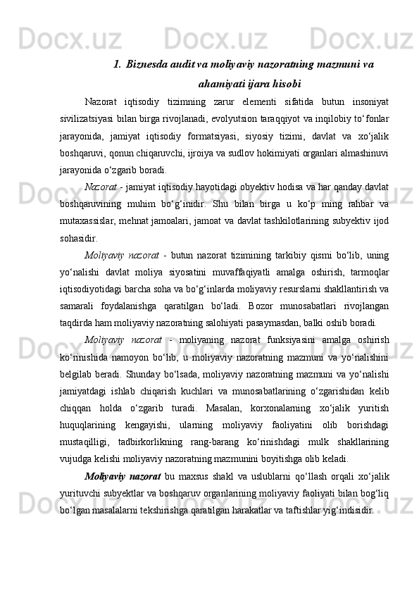 1. Biznesda   audit va m oliyaviy nazoratning mazmuni va
ahamiyati  ijara hisobi
Nazorat   iqtisodiy   tizimning   zarur   elementi   sifatida   butun   insoniyat
sivilizatsiyasi bilan birga rivojlanadi, evolyutsion taraqqiyot va inqilobiy to‘fonlar
jarayonida,   jamiyat   iqtisodiy   formatsiyasi,   siyosiy   tizimi,   davlat   va   xo‘jalik
boshqaruvi, qonun chiqaruvchi, ijroiya va sudlov hokimiyati organlari almashinuvi
jarayonida o‘zgarib boradi. 
Nazorat  - jamiyat iqtisodiy hayotidagi obyektiv hodisa va har qanday davlat
boshqaruvining   muhim   bo‘g‘inidir.   Shu   bilan   birga   u   ko‘p   ming   rahbar   va
mutaxassislar, mehnat jamoalari, jamoat va davlat tashkilotlarining subyektiv ijod
sohasidir. 
Moliyaviy   nazorat   -   butun   nazorat   tizimining   tarkibiy   qismi   bo‘lib,   uning
yo‘nalishi   davlat   moliya   siyosatini   muvaffaqiyatli   amalga   oshirish,   tarmoqlar
iqtisodiyotidagi barcha soha va bo‘g‘inlarda moliyaviy resurslarni shakllantirish va
samarali   foydalanishga   qaratilgan   bo‘ladi.   Bozor   munosabatlari   rivojlangan
taqdirda ham moliyaviy nazoratning salohiyati pasaymasdan, balki oshib boradi. 
Moliyaviy   nazorat   -   moliyaning   nazorat   funksiyasini   amalga   oshirish
ko‘rinishida   namoyon   bo‘lib,   u   moliyaviy   nazoratning   mazmuni   va   yo‘nalishini
belgilab  beradi.  Shunday  bo‘lsada,  moliyaviy  nazoratning  mazmuni   va  yo‘nalishi
jamiyatdagi   ishlab   chiqarish   kuchlari   va   munosabatlarining   o‘zgarishidan   kelib
chiqqan   holda   o‘zgarib   turadi.   Masalan,   korxonalarning   xo‘jalik   yuritish
huquqlarining   kengayishi,   ularning   moliyaviy   faoliyatini   olib   borishdagi
mustaqilligi,   tadbirkorlikning   rang-barang   ko‘rinishdagi   mulk   shakllarining
vujudga kelishi moliyaviy nazoratning mazmunini boyitishga olib keladi. 
Moliyaviy   nazorat   bu   maxsus   shakl   va   uslublarni   qo‘llash   orqali   xo‘jalik
yurituvchi subyektlar va boshqaruv organlarining moliyaviy faoliyati bilan bog‘liq
bo‘lgan masalalarni tekshirishga qaratilgan harakatlar va taftishlar yig‘indisidir.  