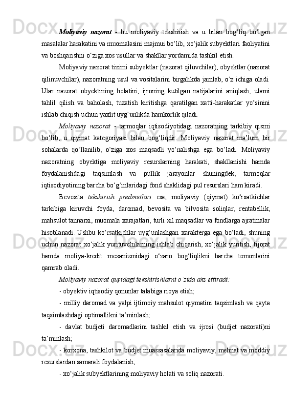 Moliyaviy   nazorat   -   bu   moliyaviy   tekshirish   va   u   bilan   bog‘liq   bo‘lgan
masalalar harakatini va muomalasini majmui bo‘lib, xo‘jalik subyektlari faoliyatini
va boshqarishni o‘ziga xos usullar va shakllar yordamida tashkil etish. 
Moliyaviy nazorat tizimi subyektlar (nazorat qiluvchilar), obyektlar (nazorat
qilinuvchilar), nazoratning usul va vositalarini birgalikda jamlab, o‘z ichiga oladi.
Ular   nazorat   obyektining   holatini,   ijroning   kutilgan   natijalarini   aniqlash,   ularni
tahlil   qilish   va   baholash,   tuzatish   kiritishga   qaratilgan   xatti-harakatlar   yo‘sinini
ishlab chiqish uchun yaxlit uyg‘unlikda hamkorlik qiladi. 
Moliyaviy   nazorat   -   tarmoqlar   iqtisodiyotidagi   nazoratning   tarkibiy   qismi
bo‘lib,   u   qiymat   kategoriyasi   bilan   bog‘liqdir.   Moliyaviy   nazorat   ma’lum   bir
sohalarda   qo‘llanilib,   o‘ziga   xos   maqsadli   yo‘nalishga   ega   bo‘ladi.   Moliyaviy
nazoratning   obyektiga   moliyaviy   resurslarning   harakati,   shakllanishi   hamda
foydalanishdagi   taqsimlash   va   pullik   jarayonlar   shuningdek,   tarmoqlar
iqtisodiyotining barcha bo‘g‘inlaridagi fond shaklidagi pul resurslari ham kiradi. 
Bevosita   tekshirish   predmetlari   esa,   moliyaviy   (qiymat)   ko‘rsatkichlar
tarkibiga   kiruvchi   foyda,   daromad,   bevosita   va   bilvosita   soliqlar,   rentabellik,
mahsulot tannarxi, muomala xarajatlari, turli xil maqsadlar va fondlarga ajratmalar
hisoblanadi.   Ushbu   ko‘rsatkichlar   uyg‘unlashgan   xarakterga   ega   bo‘ladi,   shuning
uchun  nazorat   xo‘jalik  yurituvchilarning  ishlab  chiqarish,  xo‘jalik  yuritish,   tijorat
hamda   moliya-kredit   mexanizmidagi   o‘zaro   bog‘liqlikni   barcha   tomonlarini
qamrab oladi. 
Moliyaviy nazorat quyidagi tekshirishlarni o‘zida aks ettiradi:
- obyektiv iqtisodiy qonunlar talabiga rioya etish;
-   milliy   daromad  va   yalpi   ijtimoiy  mahsulot   qiymatini   taqsimlash   va   qayta
taqsimlashdagi optimallikni ta’minlash;
-   davlat   budjeti   daromadlarini   tashkil   etish   va   ijrosi   (budjet   nazorati)ni
ta’minlash;
- korxona, tashkilot va budjet muassasalarida moliyaviy, mehnat va moddiy
resurslardan samarali foydalanish;
- xo‘jalik subyektlarining moliyaviy holati va soliq nazorati.  