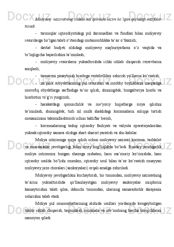 Moliyaviy nazoratning oldida hal qilinishi lozim bo‘lgan quyidagi vazifalar
turadi:
 tarmoqlar   iqtisodiyotidagi   pul   daromadlari   va   fondlari   bilan   moliyaviy
resurslarga bo‘lgan talab o‘rtasidagi mutanosiblikka ta’sir o‘tkazish;
 davlat   budjeti   oldidagi   moliyaviy   majburiyatlarni   o‘z   vaqtida   va
to‘liqligicha bajarilishini ta’minlash;
 moliyaviy   resurslarni   yuksaltirishda   ichki   ishlab   chiqarish   rezervlarini
aniqlash;
 tannarxni pasaytirish hisobiga rentabellikni oshirish yo‘llarini ko‘rsatish;
 xo‘jalik   subyektlarining   pul   resurslari   va   moddiy   boyliklarini   maqsadga
muvofiq   obyektlarga   sarflashga   ta’sir   qilish,   shuningdek,   buxgalteriya   hisobi   va
hisobotini to‘g‘ri yurgizish;
 harakatdagi   qonunchilik   va   me’yoriy   hujjatlarga   rioya   qilishni
ta’minlash,   shuningdek,   turli   xil   mulk   shaklidagi   korxonalarni   soliqqa   tortish
mexanizmini takomillashtirish uchun takliflar berish;
 korxonalarning   tashqi   iqtisodiy   faoliyati   va   valyuta   operatsiyalaridan
yuksak iqtisodiy samara olishga shart-sharoit yaratish va shu kabilar. 
Moliya   intizomiga   rioya   qilish   uchun   moliyaviy   nazorat   korxona,   tashkilot
va   muassasalar   javobgarligi   bilan   uzviy   bog‘liqlikda   bo‘ladi.   Bunday   javobgarlik
moliya   intizomini   buzgan   shaxsga   nisbatan,   ham   ma’muriy   ko‘rinishda,   ham
iqtisodiy   usulda   bo‘lishi   mumkin,   iqtisodiy   usul   bilan   ta’sir   ko‘rsatish   muayyan
moliyaviy jazo choralari (sanksiyalari) orqali amalga oshiriladi. 
Moliyaviy javobgarlikni kuchaytirish, bir tomondan, moliyaviy nazoratning
ta’sirini   yuksaltirishda   q o‘llanilayotgan   moliyaviy   sanksiyalar   miqdorini
kamaytirishni   talab   qilsa,   ikkinchi   tomondan,   ularning   samaradorlik   darajasini
oshirishni talab etadi. 
Moliya   pul   munosabatlarining   alohida   usullari   yordamida   kengaytirilgan
takror ishlab chiqarish, taqsimlash, muomala va iste’molning barcha bosqichlarini
namoyon qiladi.  