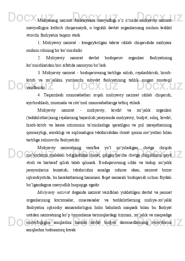 Moliyaning   nazorat   funksiyasini   mavjudligi   o‘z   o‘rnida   moliyaviy   nazorat
mavjudligini   keltirib   chiqarmaydi,   u   tegishli   davlat   organlarining   mu h im   tashkil
etuvchi faoliyatini taqazo etadi. 
1.   Moliyaviy   nazorat   -   kengaytirilgan   takror   ishlab   chiqarishda   moliyani
muhim rolining bir ko‘rinishidir. 
2.   Moliyaviy   nazorat   davlat   boshqaruv   organlari   faoliyatining
ko‘rinishlaridan biri sifatida namoyon bo‘ladi. 
3.   Moliyaviy   nazorat   -   boshqaruvning   tartibga   solish,   rejalashtirish,   hisob-
kitob   va   xo‘jalikni   yurituvchi   subyekt   faoliyatining   tahlili   singari   mustaqil
vazifasidir. 
4.   Taqsimlash   munosabatlari   orqali   moliyaviy   nazorat   ishlab   chiqarish,
ayirboshlash, muomala va iste’mol munosabatlariga tatbiq etiladi. 
Moliyaviy   nazorat   -   moliyaviy,   kredit   va   xo‘jalik   organlari
(tashkilotlari)ning rejalarning bajarilish jarayonida moliyaviy, budjet, soliq, kredit,
hisob-kitob   va   kassa   intizomini   ta’minlashga   qaratilgan   va   pul   xarajatlarining
qonuniyligi, asosliligi va oqilonaligini tekshirishdan iborat qonun me’yorlari bilan
tartibga solinuvchi faoliyatidir. 
Moliyaviy   nazoratning   vazifasi   yo‘l   qo‘yiladigan   chetga   chiqish
me’yorlarini malakali belgilashdan iborat, qolgan barcha chetga chiqishlarni qayd
etish   va   bartaraf   qilish   talab   qilinadi.   Boshqaruvning   ichki   va   tashqi   xo‘jalik
jarayonlarini   kuzatish,   tekshirishni   amalga   oshirar   ekan,   nazorat   bozor
iqtisodiyotida, bu harakatlarning hammasi faqat samarali boshqarish uchun foydali
bo‘lgandagina mavjudlik huquqiga egadir. 
Moliyaviy   nazorat   deganda   nazorat   vazifalari   yuklatilgan   davlat   va   jamoat
organlarining   korxonalar,   muassasalar   va   tashkilotlarning   moliya-xo‘jalik
faoliyatini   iqtisodiy   samaradorligini   holis   baholash   maqsadi   bilan   bu   faoliyat
ustidan nazoratning ko‘p tomonlama tarmoqlardagi tizimini, xo‘jalik va maqsadga
muvofiqligini   aniqlashni   hamda   davlat   budjeti   daromadlarining   rezervlarini
aniqlashni tushunmoq kerak.  