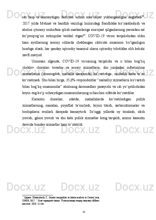 ish   haqi   t о ‘lanmaydigan   faoliyati   uchun   mas’uliyat   yuklanganligini   anglatadi 14
.
2017   yilda   Mehnat   va   bandlik   vazirligi   huzuridagi   Bandlikka   k о ‘maklashish   va
aholini ijtimoiy muhofaza qilish markazlariga murojaat qilganlarning yarmidan sal
k о ‘proqrog‘ini   xotinqizlar   tashkil   etgan 37
.   COVID-19   virusi   tarqalishidan   oldin
ham   ayollarning   rasmiy   ishlarda   cheklangan   ishtiroki   muammo   b о ‘lganligini
hisobga olsak, har qanday iqtisodiy tanazzul ularni iqtisodiy tobelikka olib kelishi
xavfi mavjud.  
Umuman   olganda,   COVID-19   virusining   tarqalishi   va   u   bilan   bog‘liq
cheklov   choralari   tovarlar   va   asosiy   xizmatlarni,   shu   jumladan   infratuzilma
xizmatlarini   (shuningdek,   mahalla   darajasida)   k о ‘rsatishga,   unchalik   katta   ta’sir
k о ‘rsatmadi. Shu bilan birga, 35,6% respondentlar “mahalliy xizmatlarni k о ‘rsatish
bilan bog‘liq muammolar” aholining daromadlari  pasayishi  va ish y о ‘qotilishidan
keyin eng k о ‘p uchraydigan muammolarning uchinchisi sifatida k о ‘rsatdilar. 
Karantin   choralari,   odatda,   mahallalarda   k о ‘rsatiladigan   pullik
xizmatlarning,   masalan,   poyafzal   ta’mirlash,   kiyim   tikish,   sartaroshxonalar   va
boshqalarni   sezilarli   darajada   kamaytirdi.   S о ‘nggi   yillarda   uy   tozalash,   idish
yuvish,   gilam   yuvish   va   shu   kabi   pullik   xizmatlar   keng   tarqaldi,   ammo   karantin
davrida bunday xizmatlar ham t о ‘xtatildi.  
14
  Қаранг : Khitarishvili, T., Gender inequalities in labour markets in Central Asia,
UNDP, 2017.  37
  Осиё   тараққиёт   банки .  Ўзбекистонда   гендер   баҳолаш   бўйича
ҳисобот . 2018. 11- бет . 
16 