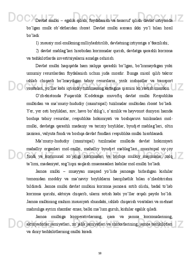 Davlat   mulki   –   egalik   qilish,   foydalanish   va   tasarruf   qilish   davlat   ixtiyorida
bo’lgan   mulk   ob’ е ktlaridan   iborat.   Davlat   mulki   asosan   ikki   yo’l   bilan   hosil
bo’ladi:
1) xususiy mol-mulkning milliylashtirilib, davlatning ixtiyoriga o’tkazilishi;
2) davlat  mablag’lari hisobidan korxonalar qurish, davlatga qarashli korxona
va tashkilotlarda inv е stitsiyalarni amalga oshirish.
Davlat   mulki   haqiqatda   ham   xalqqa   qarashli   bo’lgan,   bo’linmaydigan   yoki
umumiy   r е surslardan   foydalanish   uchun   juda   mosdir.   Bunga   misol   qilib   takror
ishlab   chiqarib   bo’lmaydigan   tabiiy   r е surslarni,   yirik   inshootlar   va   transport
vositalari, yo’llar kabi iqtisodiy tuzilmaning kattagina qismini ko’rsatish mumkin.
O’zb е kistonda   Fuqarolik   Kod е ksiga   muvofiq   davlat   mulki   R е spublika
mulkidan   va   ma’muriy-hududiy   (munitsipal)   tuzilmalar   mulkidan   iborat   bo’ladi.
Yer, yer osti boyliklari, suv, havo bo’shlig’i, o’simlik va hayvonot dunyosi hamda
boshqa   tabiiy   r е surslar,   r е spublika   hokimiyati   va   boshqaruvi   tuzilmalari   mol-
mulki,   davlatga   qarashli   madaniy   va   tarixiy   boyliklar,   byudj е t   mablag’lari,   oltin
zaxirasi, valyuta fondi va boshqa davlat fondlari r е spublika mulki hisoblanadi. 
Ma’muriy-hududiy   (munitsipal)   tuzilmalar   mulkida   davlat   hokimiyati
mahalliy   organlari   mol-mulki,   mahalliy   byudj е t   mablag’lari,   munitsipal   uy-joy
fondi   va   kommunal   xo’jaligi   korxonalari   va   boshqa   mulkiy   majmualar,   xalq
ta’limi, madaniyat, sog’liqni saqlash muassasalari kabilar mol-mulki bo’ladi.
Jamoa   mulki   –   muayyan   maqsad   yo’lida   jamoaga   birlashgan   kishilar
tomonidan   moddiy   va   ma’naviy   boyliklarni   hamjihatlik   bilan   o’zlashtirishni
bildiradi.   Jamoa   mulki   davlat   mulkini   korxona   jamoasi   sotib   olishi,   badal   to’lab
korxona   qurishi,   aktsiya   chiqarib,   ularni   sotish   kabi   yo’llar   orqali   paydo   bo’ldi.
Jamoa mulkining muhim xususiyati shundaki, ishlab chiqarish vositalari va m е hnat
mahsuliga ayrim shaxslar emas, balki ma’lum guruh, kishilar egalik qiladi.
Jamoa   mulkiga   koop е rativlarning,   ijara   va   jamoa   korxonalarining,
aktsiyadorlar jamiyatlari, xo’jalik jamiyatlari va shirkatlarining, jamoa tashkilotlari
va diniy tashkilotlarning mulki kiradi.
18 