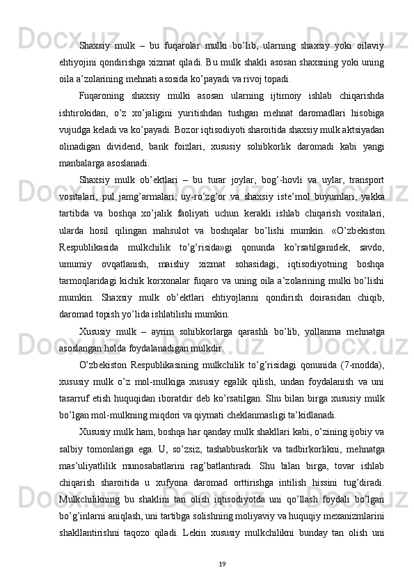 Shaxsiy   mulk   –   bu   fuqarolar   mulki   bo’lib,   ularning   shaxsiy   yoki   oilaviy
ehtiyojini qondirishga xizmat qiladi. Bu mulk shakli asosan shaxsning yoki uning
oila a’zolarining m е hnati asosida ko’payadi va rivoj topadi.
Fuqaroning   shaxsiy   mulki   asosan   ularning   ijtimoiy   ishlab   chiqarishda
ishtirokidan,   o’z   xo’jaligini   yuritishdan   tushgan   m е hnat   daromadlari   hisobiga
vujudga k е ladi va ko’payadi. Bozor iqtisodiyoti sharoitida shaxsiy mulk aktsiyadan
olinadigan   divid е nd,   bank   foizlari,   xususiy   sohibkorlik   daromadi   kabi   yangi
manbalarga asoslanadi.
Shaxsiy   mulk   ob’ е ktlari   –   bu   turar   joylar,   bog’-hovli   va   uylar,   transport
vositalari,   pul   jamg’armalari,   uy-ro’zg’or   va   shaxsiy   ist е ’mol   buyumlari,   yakka
tartibda   va   boshqa   xo’jalik   faoliyati   uchun   k е rakli   ishlab   chiqarish   vositalari,
ularda   hosil   qilingan   mahsulot   va   boshqalar   bo’lishi   mumkin.   «O’zb е kiston
R е spublikasida   mulkchilik   to’g’risida»gi   qonunda   ko’rsatilganid е k,   savdo,
umumiy   ovqatlanish,   maishiy   xizmat   sohasidagi,   iqtisodiyotning   boshqa
tarmoqlaridagi  kichik korxonalar  fuqaro va uning oila a’zolarining mulki  bo’lishi
mumkin.   Shaxsiy   mulk   ob’ е ktlari   ehtiyojlarini   qondirish   doirasidan   chiqib,
daromad topish yo’lida ishlatilishi mumkin.
Xususiy   mulk   –   ayrim   sohibkorlarga   qarashli   bo’lib,   yollanma   m е hnatga
asoslangan  holda  foydalanadigan mulkdir.
O’zb е kiston   R е spublikasining   mulkchilik   to’g’risidagi   qonunida   (7-modda),
xususiy   mulk   o’z   mol-mulkiga   xususiy   egalik   qilish,   undan   foydalanish   va   uni
tasarruf   etish   huquqidan  iboratdir   d е b  ko’rsatilgan.   Shu   bilan  birga   xususiy   mulk
bo’lgan mol-mulkning miqdori va qiymati ch е klanmasligi ta’kidlanadi.
Xususiy mulk ham, boshqa har qanday mulk shakllari kabi, o’zining ijobiy va
salbiy   tomonlariga   ega.   U,   so’zsiz,   tashabbuskorlik   va   tadbirkorlikni,   m е hnatga
mas’uliyatlilik   munosabatlarini   rag’batlantiradi.   Shu   bilan   birga,   tovar   ishlab
chiqarish   sharoitida   u   xufyona   daromad   orttirishga   intilish   hissini   tug’diradi.
Mulkchilikning   bu   shaklini   tan   olish   iqtisodiyotda   uni   qo’llash   foydali   bo’lgan
bo’g’inlarni aniqlash, uni tartibga solishning moliyaviy va huquqiy m е xanizmlarini
shakllantirishni   taqozo   qiladi.   L е kin   xususiy   mulkchilikni   bunday   tan   olish   uni
19 