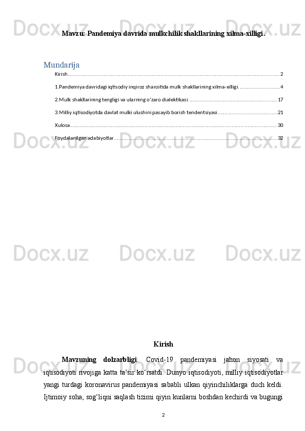 Mavzu:  Pandemiya davrida mulkchilik shakllarining xilma-xilligi .
Mundarija
Kirish .................................................................................................................................................... 2
1.Pandemiya davridagi iqtisodiy inqiroz sharoitida mulk shakllarining xilma-xilligi. ............................ 4
2.Mulk shakllarining tengligi va ularning oʻzaro dialektikasi. ............................................................. 17
3.Milliy iqtisodiyotda davlat mulki ulushini pasayib borish tendentsiyasi. ........................................ 21
Xulosa ................................................................................................................................................ 30
Foydalanilgan adabiyotlar .................................................................................................................. 32
Kirish
  Mavzuning   dolzarbligi :   Covid-19   pandemiyasi   jahon   siyosati   va
iqtisodiyoti rivojiga katta ta’sir ko‘rsatdi. Dunyo iqtisodiyoti, milliy iqtisodiyotlar
yangi   turdagi   koronavirus   pandemiyasi   sababli   ulkan   qiyinchiliklarga   duch   keldi.
Ijtimoiy soha, sog‘liqni saqlash tizimi qiyin kunlarni boshdan kechirdi va bugungi
2 