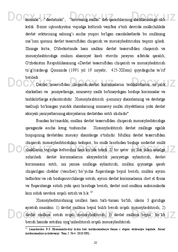 kimniki”,   “davlatniki”,     “birovning mulki” deb qarashlarning shakllanishiga olib
keldi.   Bozor   iqtisodiyotini   vujudga   keltirish   vazifasi   o'tish   davrida   mulkchilikda
davlat   sektorining   salmog’i   ancha   yuqori   bo'lgan   mamlakatlarda   bu   mulkning
ma lum  qismini davlat  tasarrufidan chiqarish va xususiylashtirishni  taqozo qiladi.ʼ
Shunga   ko'ra,   O'zbekistonda   ham   mulkni   davlat   tasarrufidan   chiqarish   va
xususiylashtirishga   muhim   ahamiyat   kasb   etuvchi   jarayon   sifatida   qaralib,
O'zbekiston   Respublikasining   «Davlat   tasarrufidan   chiqarish   va   xususiylashtirish
to’g’risida»gi   Qonunida   (1991   yil   19   noyabr,     425-XIIson)   quyidagicha   ta rif	
ʼ
beriladi: 
Davlat   tasarrufidan   chiqarish-davlat   korxonalarini   tashkilotlarini   xo’jalik
shirkatlari   va     jamiyatlariga,   ommaviy   mulk   bo'lmaydigan   boshqa   korxonalar   va
tashkilotlarga   aylantirishdir.   Xususiylashtirish   -jismoniy   shaxslarning   va   davlatga
taalluqli   bo'lmagan   yuridik  shaxslarning   ommaviy   mulki   obyektlarini   yoki   davlat
aksiyali jamiyatlarining aksiyalarini davlatdan sotib olishidir". 
Bundan ko'rinadiki, mulkni davlat tasarrufidan chiqarish xususiylashtirishga
qaraganda   ancha   keng   tushuncha.     Xususiylashtirish   davlat   mulkiga   egalik
huquqining   davlatdan   xususiy   shaxslarga   o'tishidir.   Mulkni   davlat   tasarrufidan
chiqarish   xususiylashtirishdan   tashqari,  bu   mulk  hisobidan   boshqa   nodavlat   mulk
shakllarini vujudga keltirishni ham ko'zda tutadi. U bir qator   yo’llar bilan amalga
oshiriladi:   davlat   korxonalarini   aksiyadorlik   jamiyatiga   aylantirish,   davlat
korxonasini   sotib,   uni   jamoa   mulkiga   aylantirish;   mulkni   qiymatga   qarab
chiqarilgan   cheklar   (vaucher)   bo’yicha   fuqarolarga   bepul   berish;   mulkni   ayrim
tadbirkor va ish boshqaruvchilarga sotish; ayrim davlat korxonalarini chet el firma
va fuqarolariga sotish yoki qarz hisobiga berish;  davlat  mol-mulkini auksionlarda
kim oshdi savdosi orqali sotish va h.k.  15
 
Xususiylashtirishning   usullari   ham   turli-tuman   bo'lib,   ularni   3   guruhga
ajratish   mumkin:   1)  davlat  mulkini  bepul  bulib  berish  orqali   xususiylashtirish;   2)
davlat   mulkini   sotish   orqali   xususiylashtirish;   3)   davlat   mulkini   bepul     bo’lib
berish hamda sotishni uyg’unlashtirish orqali xususiylashtirish. 
15
  Lemeshenko   P.S.   Ekonomicheskiy   krizis   kak   institusionalnaya   forma   i   stupen   otritsaniya   kapitala.   Jurnal
institusionalnix issledovaniy. Tom 2. № 4. 2010.URL:
22 