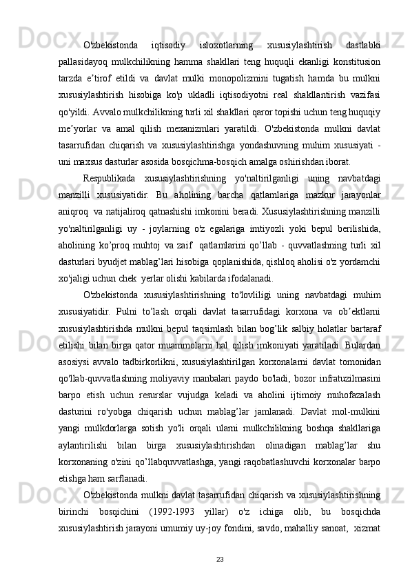 O'zbekistonda   iqtisodiy   isloxotlarning   xususiylashtirish   dastlabki
pallasidayoq   mulkchilikning   hamma   shakllari   teng   huquqli   ekanligi   konstitusion
tarzda   e tirof   etildi   va   davlat   mulki   monopolizmini   tugatish   hamda   bu   mulkniʼ
xususiylashtirish   hisobiga   ko'p   ukladli   iqtisodiyotni   real   shakllantirish   vazifasi
qo'yildi. Avvalo mulkchilikning turli xil shakllari qaror topishi uchun teng huquqiy
me yorlar   va   amal   qilish   mexanizmlari   yaratildi.   O'zbekistonda   mulkni   davlat	
ʼ
tasarrufidan   chiqarish   va   xususiylashtirishga   yondashuvning   muhim   xususiyati   -
uni maxsus dasturlar asosida bosqichma-bosqich amalga oshirishdan iborat. 
Respublikada   xususiylashtirishning   yo'naltirilganligi   uning   navbatdagi
manzilli   xususiyatidir.   Bu   aholining   barcha   qatlamlariga   mazkur   jarayonlar
aniqroq  va natijaliroq qatnashishi imkonini beradi. Xususiylashtirishning manzilli
yo'naltirilganligi   uy   -   joylarning   o'z   egalariga   imtiyozli   yoki   bepul   berilishida,
aholining   ko’proq   muhtoj   va   zaif     qatlamlarini   qo’llab   -   quvvatlashning   turli   xil
dasturlari byudjet mablag’lari hisobiga qoplanishida, qishloq aholisi o'z yordamchi
xo'jaligi uchun chek  yerlar olishi kabilarda ifodalanadi. 
O'zbekistonda   xususiylashtirishning   to'lovliligi   uning   navbatdagi   muhim
xususiyatidir.   Pulni   to’lash   orqali   davlat   tasarrufidagi   korxona   va   ob ektlarni	
ʼ
xususiylashtirishda   mulkni   bepul   taqsimlash   bilan   bog’lik   salbiy   holatlar   bartaraf
etilishi   bilan   birga   qator   muammolarni   hal   qilish   imkoniyati   yaratiladi.   Bulardan
asosiysi   avvalo   tadbirkorlikni,   xususiylashtirilgan   korxonalarni   davlat   tomonidan
qo'llab-quvvatlashning   moliyaviy   manbalari   paydo   bo'ladi,   bozor   infratuzilmasini
barpo   etish   uchun   resurslar   vujudga   keladi   va   aholini   ijtimoiy   muhofazalash
dasturini   ro'yobga   chiqarish   uchun   mablag’lar   jamlanadi.   Davlat   mol-mulkini
yangi   mulkdorlarga   sotish   yo'li   orqali   ularni   mulkchilikning   boshqa   shakllariga
aylantirilishi   bilan   birga   xususiylashtirishdan   olinadigan   mablag’lar   shu
korxonaning  o'zini   qo’llabquvvatlashga,  yangi  raqobatlashuvchi   korxonalar  barpo
etishga ham sarflanadi. 
O'zbekistonda mulkni davlat tasarrufidan chiqarish va xususiylashtirishning
birinchi   bosqichini   (1992-1993   yillar)   o'z   ichiga   olib,   bu   bosqichda
xususiylashtirish jarayoni umumiy uy-joy fondini, savdo, mahalliy sanoat,  xizmat
23 